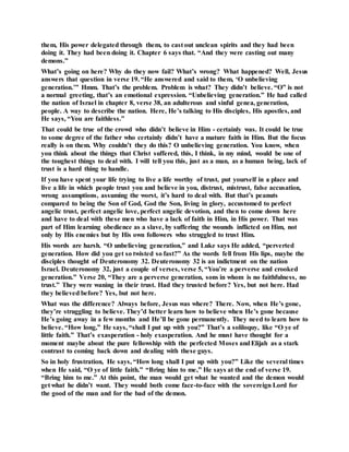 them, His power delegated through them, to cast out unclean spirits and they had been
doing it. They had been doing it. Chapter 6 says that. “And they were casting out many
demons.”
What’s going on here? Why do they now fail? What’s wrong? What happened? Well, Jesus
answers that question in verse 19. “He answered and said to them, ‘O unbelieving
generation.’” Hmm. That’s the problem. Problem is what? They didn’t believe. “O” is not
a normal greeting, that’s an emotional expression. “Unbelieving generation.” He had called
the nation of Israel in chapter 8, verse 38, an adulterous and sinful genea, generation,
people. A way to describe the nation. Here, He’s talking to His disciples, His apostles, and
He says, “You are faithless.”
That could be true of the crowd who didn’t believe in Him - certainly was. It could be true
to some degree of the father who certainly didn’t have a mature faith in Him. But the focus
really is on them. Why couldn’t they do this? O unbelieving generation. You know, when
you think about the things that Christ suffered, this, I think, in my mind, would be one of
the toughest things to deal with. I will tell you this, just as a man, as a human being, lack of
trust is a hard thing to handle.
If you have spent your life trying to live a life worthy of trust, put yourself in a place and
live a life in which people trust you and believe in you, distrust, mistrust, false accusation,
wrong assumptions, assuming the worst, it’s hard to deal with. But that’s peanuts
compared to being the Son of God, God the Son, living in glory, accustomed to perfect
angelic trust, perfect angelic love, perfect angelic devotion, and then to come down here
and have to deal with these men who have a lack of faith in Him, in His power. That was
part of Him learning obedience as a slave, by suffering the wounds inflicted on Him, not
only by His enemies but by His own followers who struggled to trust Him.
His words are harsh. “O unbelieving generation,” and Luke says He added, “perverted
generation. How did you get so twisted so fast?” As the words fell from His lips, maybe the
disciples thought of Deuteronomy 32. Deuteronomy 32 is an indictment on the nation
Israel. Deuteronomy 32, just a couple of verses, verse 5, “You’re a perverse and crooked
generation.” Verse 20, “They are a perverse generation, sons in whom is no faithfulness, no
trust.” They were waning in their trust. Had they trusted before? Yes, but not here. Had
they believed before? Yes, but not here.
What was the difference? Always before, Jesus was where? There. Now, when He’s gone,
they’re struggling to believe. They’d better learn how to believe when He’s gone because
He’s going away in a few months and He’ll be gone permanently. They need to learn how to
believe. “How long,” He says, “shall I put up with you?” That’s a soliloquy, like “O ye of
little faith.” That’s exasperation - holy exasperation. And he must have thought for a
moment maybe about the pure fellowship with the perfected Moses andElijah as a stark
contrast to coming back down and dealing with these guys.
So in holy frustration, He says, “How long shall I put up with you?” Like the several times
when He said, “O ye of little faith.” “Bring him to me,” He says at the end of verse 19.
“Bring him to me.” At this point, the man would get what he wanted and the demon would
get what he didn’t want. They would both come face-to-face with the sovereign Lord for
the good of the man and for the bad of the demon.
 