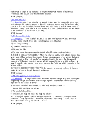 He believed no longer in any medicines or men; but he believed the man of the shining
countenance who had just come down from the mountain.
(C. H. Spurgeon.)
Faith under difficulty
C. H. Spurgeon.Happy is the man who can not only believe when the waves softly ripple to the
music of peace, but continues to trust in Him who is almighty to save when the hurricane is let
loose in its fury, and the Atlantic breakers follow each other, eager to swallow up the barque of
the mariner. Surely Christ Jesus is fit to be believed at all times, for like the pole star, He abides
in His faithfulness, let storms rage as they may.
(C. H. Spurgeon.)
Faith's dawn and its clouds
C. H. Spurgeon.I. THERE IS TRUE FAITH. It was faith in the Person of Christ. It was faith
about the matter in hand. It was faith which triumphed over difficulties.
(a)Case of long standing.
(b)Considered to be hopeless.
(c)Disciples bad failed.
(d)The child was at that moment passing through a horrible stage of pain and misery.
II. THERE IS GRIEVOUS UNBELIEF. Many true believers are tried with unbelief because they
have a sense of their past sins. Some stagger through a consciousness of their present feebleness.
Others are made to shiver with unbelief on account of fears for the future, The freeness and
greatness of God's mercy sometimes excites unbelief. A sacred desire to be right produces it in
some. It may also arise through a most proper reverence for Christ, and a high esteem for all that
belongs to Him.
III. THE CONFLICT BETWEEN THE TWO. He regards it as a sin and confesses it. He prays
against it. He looks to the right Person for deliverance.
(C. H. Spurgeon.)
Feeble faith appealing to a strong Saviour
C. H. Spurgeon.I. The suspected difficulty. The father may have thought it lay with the disciples.
He probably thought the case itself was well-nigh hopeless. He half hinted that the difficulty
might lie with the Master. "If Thou."
II. The tearful discovery. Jesus cast the "if" back upon the father — then —
1. His little faith discovered his unbelief.
2. This unbelief alarmed him.
3. It was now, not "help my child," but "help my unbelief."
III. The intelligent appeal. He bases the appeal upon faith — "I believe." He mingles with it
confession — "help my unbelief." He appeals to One who is able to help — "Lord." To One
Who is Himself the remedy for unbelief — "Thou."
(C. H. Spurgeon.)
 
