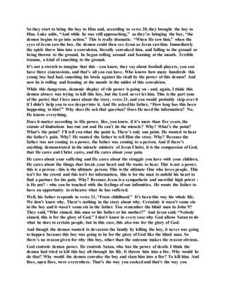 So they start to bring the boy to Him and, according to verse 20, they brought the boy to
Him. Luke adds, “And while he was still approaching,” as they’re bringing the boy, “the
demon begins to go into action.” This is really dramatic. “When He saw him,” when the
eyes of Jesus saw the boy, the demon could then see Jesus as Jesus sawhim. Immediately
the spirit threw him into a convulsion, literally convulsed him, and falling to the ground or
being thrown to the ground, he began rolling around and foaming at the mouth. Terrible
trauma, a kind of smashing to the ground.
It’s not a stretch to imagine that this - you know, they say about football players, you can
have three concussions, and that’s all you can have. Who knows how many hundreds this
young boy had had, smashing his brain against his skull by the power of this demon? And
now he is rolling and foaming at the mouth in the midst of this convulsion.
While this dangerous, demonic display of vile power is going on - and, again, I think this
demon always was trying to kill this boy, but the Lord never let him. This is the part (one
of the parts) that I love most about the story, verse 21, and you would probably skip over it
if I didn’t help you to see deeperinto it. And He askedhis father, “How long has this been
happening to him?” Why does He ask that question? Does He need the information? No.
He knows everything.
Does it matter according to His power, like, you know, if it’s more than five years, the
statute of limitations has run out and He can’t do the miracle? Why? What’s the point?
What’s the point? I’ll tell you what the point is. There’s only one point. He wanted to hear
the father’s pain. Why? He wanted the father to tell Him the story. Why? Because the
father was not coming to a power, the father was coming to a person. And if there’s
anything demonstrated in the miracle ministry of Jesus Christ, it is the compassion of God,
that He cares and Christ cares, and He cares about your pain.
He cares about your suffering and He cares about the struggle you have with your children.
He cares about the things that break your heart and He wants to hear. This is not a power,
this is a person - this is the ultimate person. This is the ultimate One who loves people. This
isn’t for the crowd and this isn’t for information, this is for the man to unfold his heart to
find a partner for his pain. Why? Because Jesus is a sympathetic and merciful high priest -
is He not? - who can be touched with the feelings of our infirmities. He wants the father to
have an opportunity to rehearse what he has suffered.
Well, his father responds in verse 21, “From childhood.” It’s been this way his whole life.
We don’t know why. There’s nothing in the story about why. Certainly it wasn’t some sin
in the boy and it wasn’t some sin in the father. You remember the blind man in John 9?
They said, “Who sinned, this man or his father or his mother?” And Jesus said, “Nobody
sinned, this is for the glory of God.” I don’t know in every case why God allows Satan to do
what he does to certain people, but in this case, this also was for the glory of God.
And though the demon wanted to devastate the family by killing the boy, it never was going
to happen because this boy was going to be for the glory of God like the blind man. So
there’s no reason given for why this boy, other than the outcome makes the reason obvious.
God controls demon power. He controls Satan, who has the power of death. I think the
demon had tried to kill this boy all through his life. It throws him into a fire. Why would he
do that? Why would the demon convulse the boy and slam him into a fire? To kill him. And
fires, open fires, were everywhere. That’s the way you cooked and that’s the way you
 