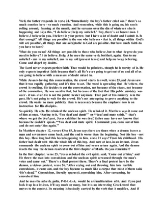 Well, the father responds in verse 24. “Immediately the boy’s father cried out,” there’s so
much emotion here - so much emotion. And remember, while this is going on, his son is
rolling around, foaming at the mouth, and he screams over the din of whatever else is
happening and says this, “I do believe; help my unbelief.” Boy, there’s an honest man. I
believe, I believe in you, I believe in your power, but I have a lot of doubt and I admit it. Is
that enough? All things are possible to the one who believes - that is, all things within God’s
will are possible, all things that are acceptable to God are possible. But how much faith do
you have to have?
What do you mean? All things are possible to those who believe, but to what degree do you
need to believe? I do believe. Help. A he uses the same verb, boētheō, again. Run to my
unbelief - run to my unbelief, run to my aid (present tense) and help me keepbelieving.
Come and dispel my doubts.
The Lord never expects perfect faith. That would be pointless, though he is worthy of it. He
only expects imperfect faith because that’s all He’s ever going to get out of us and all of us
are going to believe with a measure of doubt mixed in.
While Jesus is having this conversation, the crowd starts to swell, verse 25, and Jesus saw
that it was rapidly gathering and it’s time to act. The word is spreading that He’s there, the
crowd is swelling. He decides to cut the conversation, not because of the chaos, not because
of the commotion, He was used to that, but because of the fact that His public ministry was
over - it was over. He is not the public healer anymore. That part of His ministry is in the
past. He’s not going to wait for the crowd. He’s not attempting to prove anything to the
crowd. He wants no more publicity than is necessary because the emphasis now is on
instruction for His disciples.
So quickly He acts. He rebuked the unclean spirit. He rebuked it. Matthew says it came out
of him at once, “Saying to it, ‘You deaf and dumb’” or “‘deaf and mute spirit,’” that’s
where we get the deaf part, Jesus said that he was deaf, father may have not known that
because he couldn’t speak. “‘You deaf and mute spirit, I command you, come out of him
and do not enter him again.’”
In Matthew chapter 12, verses 43 to 45, Jesus says there are times when a demon leaves a
man and sevenmore come back, and the end is worse than the beginning. Not this boy - not
this boy. How long had this been happening to him, verse 21 says? From his childhood. His
father had dealt with this the whole life of this boy. And now at last, in an instant, Jesus
commands the unclean spirit to come out of him and never return again. And the demon
reacts the way the demon reacted in the first chapter of Mark. Do you remember?
In the first chapter, verse 25, “Jesus rebuked the evil spirit, said, ‘Come out of him,’ and
He threw the man into convulsions and the unclean spirit screamed through the man’s
voice and came out.” There’s a final protest there. There’s a final protest here by the
demon, a vicious protest, verse 26. “After crying out and throwing him into terrible
convulsions, it came out, and the boy became so much like a corpse that most of them said,
‘He’s dead.’” Convulsions, literally sparassō, convulsing him. After screaming, he
convulsed him.
And he uses the adverb, polla, P-O-L-L-A, would be a transliteration of it. And if you just
look it up in a lexicon, it’ll say much or many, but it is an interesting Greek word that
moves to the context. Its meaning is basically carried by the verb that it modifies. And if
 