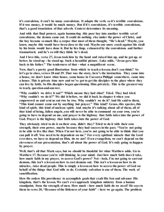 it’s convulsion, it can’t be many convulsions. It adapts the verb, so it’s terrible convulsions.
If it was money, it would be much money. But if it’s convulsions, it’s terrible convulsions,
that’s a good translation of that adverb. Context determines its meaning.
And with that final protest, again hammering this poor boy into another terrible set of
convulsions, the demon came out. It could do nothing else under the power of Christ, and
the boy became so much like a corpse that most of them thought, “He’s dead.” Maybe, you
know, maybe this would have been close to the end. Maybe one more crash against his skull
by his brain would have done it. But he lies limp, exhausted by the convulsions and further
traumatized, and he’s so still they think he’s dead.
And I love this, verse 27, Jesus took him by the hand and raised him up, and he got up, or
better, he stood up - he stood up. Such a beautiful picture. Luke adds, “Jesus gave him
back to his father.” The tenderness of that - what a magnificent scene.
Now, that’s a pretty good illustration from which to teach a lesson, don’t you think? So
let’s go to class, verses 28 and 29. That was the story, here’s the instruction. They came into
a house, we don’t know what house, some house in Caesarea Philippi somewhere, came into
a house. This is private time now and we’ve got to get the disciples to the place where they
can live by faith. So His disciples began questioning Him privately. This is the greatest way
to teach, question-and-answer.
“Why couldn’t we drive it out?” Which means they had what? Tried. They had tried.
“Why couldn’t we do it?” We did it before, we did it back in chapter 6 when you
empowered us and sent us out two by two. Why couldn’t we do it? And He said to them,
“This kind cannot come out by anything but prayer.” This kind? Genos, this species, this
kind of spirit, this kind of unclean spirit. And maybe it’s talking about all of them, all of
that kind of being, fallen angels, you will never be able to command on your own, you’re
going to have to depend on me, and prayer is the highway that faith takes into the power of
God. Prayer is the highway that faith takes into the power of God.
They obviously tried to do it on their own, didn’t they? Tried to do it with their own
strength, their own power, maybe because they had success in the past. “You’re not going
to be able to live like that. When I’m not here, you’re not going to be able to think that you
can pull it off. You need to be dependent on me.” For every spiritual miracle that the Lord
everdoes, we have to depend on Him, do we not? Even evangelism, we can’t depend on the
cleverness of our presentation, that’s all about the power of God. It’s only going to happen
by prayer.
Well, that’s all that Mark says, but we should be thankful for what Matthew adds. Go to
Matthew 17. Because you’re still thinking in your mind: Just how much faith does it take,
how much faith in my prayer, to access God’s power? Not - look, I’m not going to cast out
demons, this isn’t a lessonon how to cast demons out. This isn’t a lessonon how to do
miracles, raise dead people. This is simply a lessonon how to access the power of God on
behalf of the things that God wills to do. Certainly salvation is one of them. The work of
sanctification.
How He orders His providence to accomplish goals that exalt His Son and advance His
kingdom, that’s the lesson. We can’t everapproach kingdom ministry from a human
standpoint, from the strength of men. How much - how much faith do we need? He says to
them in verse 20, “Because of the littleness of your faith” - here we go again. The problem
 