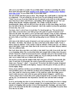 with you is your faith is so small, “O you of little faith.” And that is something He said to
them again and again and again, Matthew 6:30, Matthew 8:26, Matthew 14:31, Matthew
16:8, Luke 12:28, “O you of little faith, O you of little faith.”
The lack of faith shut their prayers down. They thought they could handle it. And then this
is so important. “I’m not asking for a lot out of you, I’m not asking for perfect faith.”
“Truly I say to you, if you have faith the size of a mustard seed, you’ll say to this mountain,
move from here to there and it’ll move, and nothing will be impossible to you.” He’s not
talking about literally changing topography. He’s simply saying life is full of
insurmountable things, and you will never have the power to alter those things, but if you
have the faith of the size of a grain of mustard - that is the smallest seedusedin agriculture
in Israel, tiny, tiny seed.
You know, there’s a lot of ways to teach that. I’ve heard people say, “You need to have
more faith, you need to have your faith get up to the point of a grain of mustard seed.”
That isn’t the point. The point is, you’ve got that much already. Come on, that’s minimum.
The Lord is not expecting you to be some person of great faith, magnificent faith, all-
pervasive faith, or you’d have a hard time getting going in your Christian life, wouldn’t
you?
All it takes is the faith of a grain of mustard seed. And you know who the model of that is?
The father - the father. The miracle was done on the basis of the father’s faith. “Lord, I
believe; help my unbelief.” Lord, I believe; help my unbelief. I believe but I’m - my faith is
mixed with doubt. I want more faith. Run to the rescue of my weak faith. Help my unbelief.
That was sufficient faith.
Our Lord shows these men that a new believer who hadn’t been with Jesus at all, who had
a very beginning faith, if he exercisedthat faith, had enough faith to bring down the power
of God. I mean it’s a hard lessonto learn if you’re a disciple and you’ve been around Jesus
for two and a half years or so, and He’s telling you, “If you could just be like this stranger
who’s never walked with me or talked with me before.”
You need to exercise only the simplest faith, that’s the grace of God. But persistently, like
Luke 11 and Luke 18. Remember the stories of prayerful persistence? “You have not,”
James says, “because” - what? - “you ask not.” If you have the faith of a grain of mustard
seedand you take that faith on the highway of prayer into the power of God, you will see
God do mighty things.
Listen, Jesus could have let them succeed without persistent faith. He could have let them
succeedwithout prayer. He could have let them succeed, thinking they could do it on their
own. That would be a bad lesson, wouldn’t it? He could have made them think prayer
wasn’t really necessary. And so He was gone and the instant it happens - and He says,
“You’re going to have to learn that you’re going to depend on me evenwhen I’m not here,
and the way you demonstrate that dependence and that trust and that faith is through
prayer.”
So we’re not learning here how to cast out demons. We’re not learning here how to change
the earth’s surface if we believe strongly enough. We’re learning here how a very small
amount of struggling faith can draw us in to God dependently, trustingly, and cause God’s
power to be releasedto do His will eventhrough our lives. It’s an incredible lessonfor those
of us who live by faith.
 
