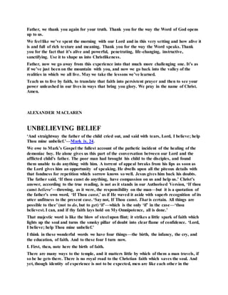 Father, we thank you again for your truth. Thank you for the way the Word of God opens
up to us.
We feel like we’ve spent the morning with our Lord and in this very setting and how alive it
is and full of rich texture and meaning. Thank you for the way the Word speaks. Thank
you for the fact that it’s alive and powerful, penetrating, life-changing, instructive,
sanctifying. Use it to shape us into Christlikeness.
Father, now we go away from this experience into that much more challenging one. It’s as
if we’ve just been on the mountain with you, and now we go back into the valley of the
realities in which we all live. May we take the lessons we’ve learned.
Teach us to live by faith, to translate that faith into persistent prayer and then to see your
power unleashed in our lives in ways that bring you glory. We pray in the name of Christ.
Amen.
ALEXANDER MACLAREN
UNBELIEVING BELIEF
‘And straightway the father of the child cried out, and said with tears, Lord, I believe; help
Thou mine unbelief.’—Mark ix. 24.
We owe to Mark’s Gospel the fullest account of the pathetic incident of the healing of the
demoniac boy. He alone gives us this part of the conversation between our Lord and the
afflicted child’s father. The poor man had brought his child to the disciples, and found
them unable to do anything with him. A torrent of appeal breaks from his lips as soon as
the Lord gives him an opportunity of speaking. He dwells upon all the piteous details with
that fondness for repetition which sorrow knows so well. Jesus gives him back his doubts.
The father said, ‘If thou canst do anything, have compassion on us and help us.’ Christ’s
answer, according to the true reading, is not as it stands in our Authorised Version, ‘If thou
canst believe’—throwing, as it were, the responsibility on the man—but it is a quotation of
the father’s own word, ‘If Thou canst,’ as if He waved it aside with superb recognition of its
utter unfitness to the present case. ‘Say not, If Thou canst. That is certain. All things are
possible to thee’ (not to do, but to get) ‘if’—which is the only ‘if’ in the case—‘thou
believest. I can, and if thy faith lays hold on My Omnipotence, all is done.’
That majestic word is like the blow of steel upon flint; it strikes a little spark of faith which
lights up the soul and turns the smoky pillar of doubt into clear flame of confidence. ‘Lord,
I believe; help Thou mine unbelief.’
I think in these wonderful words we have four things—the birth, the infancy, the cry, and
the education, of faith. And to these four I turn now.
I. First, then, note here the birth of faith.
There are many ways to the temple, and it matters little by which of them a man travels, if
so be he gets there. There is no royal road to the Christian faith which saves the soul. And
yet, though identity of experience is not to be expected, men are like each other in the
 