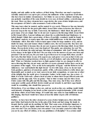 depths, and only unlike on the surfaces, of their being. Therefore one man’s experience
carefully analysed is very apt to give, at least, the rudiments of the experience of all others
who have been in similar circumstances. So I think we can see here, without insisting on
any pedantic repetition of the same details in every case, in broad outline, a sketch-map of
the road. There are three elements here: eagerdesire, the sense of utter helplessness, and
the acceptance of Christ’s calm assurances. Look at these three.
This man knew what he wanted, and he wanted it very sorely. Whosoever has any intensity
and reality of desire for the great gifts which Jesus Christ comes to bestow, has taken at
least one step on the way to faith. Conversely, the hindrances which block the path of a
great many of us are simply that we do not care to possess the blessings which Jesus Christ
in His Gospel offers. I am not talking now about the so-called intellectual hindrances to
belief, though I think that a great many of these, if carefully examined, would be found, in
the ultimate analysis, to repose upon this same stolid indifference to the blessings which
Christianity offers. But what I wish to insist upon is that for large numbers of us, and no
doubt for many men and women whom I address now, the real reason why they have not
trust in Jesus Christ is because they do not care to possess the blessings which Jesus Christ
brings. Do you desire to have your sins forgiven? Has purity any attraction for you? Do
you care at all about the calm and pure blessings of communion with God? Would you like
to live always in the light of His face? Do you want to be the masters of your own lusts and
passions? I do not ask you, Do you want to go to Heaven or to escape Hell, when you die?
but I ask, Has that future in any of its aspects any such power over you as that it stirs you
to any earnestness and persistency of desire, or is it all shadowy and vain, ineffectual and
dim? What we Christian teachers have to fight against is that we are charged to offer to
men a blessing that they do not want, and have to create a demand before there can be any
acceptance of the supply. ‘Give us the leeks and garlics of Egypt,’ said the Hebrews in the
wilderness; ‘our soul loatheth this light bread.’ So it is with many of us; we do not want
God, goodness, quietness of conscience, purity of life, self-consecration to a lofty ideal, one-
thousandth part as much as we want success in our daily occupations, or some one or other
of the delights that the world gives. I remember Luther, in his rough way, has a story—I
think it is in his Table-talk—about a herd of swine to whom their keeperoffered some rich
dainties, and the pigs said, ‘Give us grains.’ That is what so many men do when Jesus
Christ comes with His gifts and His blessings. They turn away, but if they were offered
some poor earthly good, all their desires would go out towards it, and their eagerhands
would be scrambling who should first possess it.
Oh brethren, if we saw things as they are, and our needs as they are, nothing would kindle
such intensity of longing in our hearts as that rejected or neglected promise of life eternal
and divine which Jesus Christ brings. If I could only once wake in some indifferent heart
this longing, that heart would have taken at least the initial stepto a life of Christian
godliness.
Further, we have here the other element of a sense of utter helplessness. How often this
poor father had looked at his boy in the grip of the fiend, and had wrung his hands in
despair that he could not do anything for him! That same sense of absolute impotence is
one which we all, if we rightly understand what we need, must cherish. Can you forgive
your own sins? Can you cleanse your own nature? Can you make yourselves other than
you are by any effort of volition, or by any painfulness of discipline? To a certain small
 
