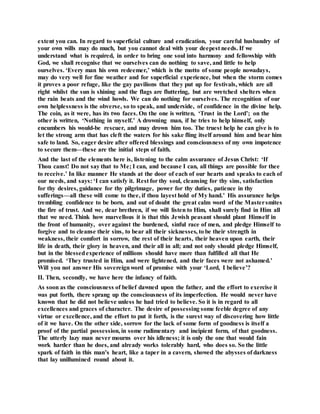 extent you can. In regard to superficial culture and eradication, your careful husbandry of
your own wills may do much, but you cannot deal with your deepest needs. If we
understand what is required, in order to bring one soul into harmony and fellowship with
God, we shall recognise that we ourselves can do nothing to save, and little to help
ourselves. ‘Every man his own redeemer,’ which is the motto of some people nowadays,
may do very well for fine weather and for superficial experience, but when the storm comes
it proves a poor refuge, like the gay pavilions that they put up for festivals, which are all
right whilst the sun is shining and the flags are fluttering, but are wretched shelters when
the rain beats and the wind howls. We can do nothing for ourselves. The recognition of our
own helplessness is the obverse, so to speak, and underside, of confidence in the divine help.
The coin, as it were, has its two faces. On the one is written, ‘Trust in the Lord’; on the
other is written, ‘Nothing in myself.’ A drowning man, if he tries to help himself, only
encumbers his would-be rescuer, and may drown him too. The truest help he can give is to
let the strong arm that has cleft the waters for his sake fling itself around him and bear him
safe to land. So, eager desire after offered blessings and consciousness of my own impotence
to secure them—these are the initial steps of faith.
And the last of the elements here is, listening to the calm assurance of Jesus Christ: ‘If
Thou canst! Do not say that to Me; I can, and because I can, all things are possible for thee
to receive.’ In like manner He stands at the door of each of our hearts and speaks to each of
our needs, and says: ‘I can satisfy it. Rest for thy soul, cleansing for thy sins, satisfaction
for thy desires, guidance for thy pilgrimage, power for thy duties, patience in thy
sufferings—all these will come to thee, if thou layest hold of My hand.’ His assurance helps
trembling confidence to be born, and out of doubt the great calm word of the Mastersmites
the fire of trust. And we, dear brethren, if we will listen to Him, shall surely find in Him all
that we need. Think how marvellous it is that this Jewish peasant should plant Himself in
the front of humanity, over against the burdened, sinful race of men, and pledge Himself to
forgive and to cleanse their sins, to bear all their sicknesses, to be their strength in
weakness, their comfort in sorrow, the rest of their hearts, their heaven upon earth, their
life in death, their glory in heaven, and their all in all; and not only should pledge Himself,
but in the blessedexperience of millions should have more than fulfilled all that He
promised. ‘They trusted in Him, and were lightened, and their faces were not ashamed.’
Will you not answer His sovereignword of promise with your ‘Lord, I believe’?
II. Then, secondly, we have here the infancy of faith.
As soon as the consciousness of belief dawned upon the father, and the effort to exercise it
was put forth, there sprang up the consciousness of its imperfection. He would never have
known that he did not believe unless he had tried to believe. So it is in regard to all
excellences and graces of character. The desire of possessing some feeble degree of any
virtue or excellence, and the effort to put it forth, is the surest way of discovering how little
of it we have. On the other side, sorrow for the lack of some form of goodness is itself a
proof of the partial possession, in some rudimentary and incipient form, of that goodness.
The utterly lazy man never mourns over his idleness; it is only the one that would fain
work harder than he does, and already works tolerably hard, who does so. So the little
spark of faith in this man’s heart, like a taper in a cavern, showed the abysses of darkness
that lay unillumined round about it.
 