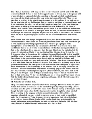 Thus, then, in its infancy, faith may and does coexist with much unfaith and doubt. The
same state of mind, looked at from its two opposite ends, as it were, may be designated faith
or unbelief; just as a piece of shot silk, according to the angle at which you hold it, may
show you only the bright colours of its warp or the dark ones of its weft. When you are
travelling in a railway train with the sun streaming in at the windows, if you look out on
the one hand you will see the illumined face of every tree and blade of grass and house; and
if you look out on the other, you will see their shadowed side. And so the same landscape
may seemto be all lit up by the sunshine of belief, or to be darkened by the gloom of
distrust. If we consider how great and how perfect ought to be our confidence, to bear any
due proportion to the firmness of that upon which it is built, we shall not be slow to believe
that through life there will always be the presence in us, more or less, of these two elements.
There will be all degrees of progress between the two extremes of infantile and mature
faith.
There follows from that thought this practical lesson, that the discovery of much unbelief
should never make a man doubt the reality or genuineness of his little faith. We are all apt
to write needlessly bitter things against ourselves when we get a glimpse of the
incompleteness of our Christian life and character. But there is no reason why a man
should fancy that he is a hypocrite because he finds out that he is not a perfect believer.
But, on the other hand, let us remember that the main thing is not the maturity, but the
progressive character, of faith. It was most natural that this man in our text, at the very
first moment when he began to put his confidence in Jesus Christ as able to heal his child,
should be aware of much tremulousness mingling with it. But is it not most unnatural that
there should be the same relative proportion of faith and unbelief in the heart and
experience of men who have long professed to be Christians? You do not expect the infant
to have adult limbs, but you do expect it to grow. True, faith at its beginning may be like a
grain of mustard seed, but if the grain of mustard seedbe alive it will grow to a great tree,
where all the fowls of the air can lodge in the branches. Oh! it is a crying shame and sin
that in all Christian communities there should be so many grey-headed babies, men who
have for years and years been professing to be Christ’s followers, and whose faith is but
little, if at all, stronger—nay! perhaps is evenobviously weaker—than it was in the first
days of their profession. ‘Ye have need of milk, and not of strong meat,’ very many of you.
And the vitality of your faith is made suspicious, not because it is feeble, but because it is
not growing stronger.
III. Notice the cry of infant faith.
‘Help Thou mine unbelief’ may have either of two meanings. The man’s desire was either
that his faith should be increased and his unbelief ‘helped’ by being removed by Christ’s
operation upon his spirit, or that Christ would ‘help’ him and his boy by healing the child,
though the faith which askedthe blessing was so feeble that it might be called unbelief.
There is nothing in the language or in the context to determine which of these two
meanings is intended; we must settle it by our own sense of what would be most likely
under the circumstances. To me it seems extremely improbable that, when the father’s
whole soul was absorbed in the healing of his son, he should turn aside to ask for the
inward and spiritual process of having his faith strengthened. Rather he said, ‘Heal my
child, though it is unbelief as much as faith that asks Thee to do it.’
 