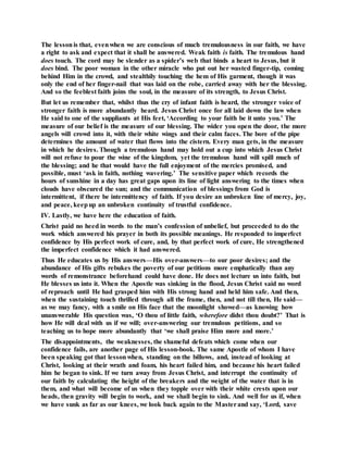 The lessonis that, evenwhen we are conscious of much tremulousness in our faith, we have
a right to ask and expect that it shall be answered. Weak faith is faith. The tremulous hand
does touch. The cord may be slender as a spider’s web that binds a heart to Jesus, but it
does bind. The poor woman in the other miracle who put out her wasted finger-tip, coming
behind Him in the crowd, and stealthily touching the hem of His garment, though it was
only the end of her finger-nail that was laid on the robe, carried away with her the blessing.
And so the feeblest faith joins the soul, in the measure of its strength, to Jesus Christ.
But let us remember that, whilst thus the cry of infant faith is heard, the stronger voice of
stronger faith is more abundantly heard. Jesus Christ once for all laid down the law when
He said to one of the suppliants at His feet, ‘According to your faith be it unto you.’ The
measure of our belief is the measure of our blessing. The wider you open the door, the more
angels will crowd into it, with their white wings and their calm faces. The bore of the pipe
determines the amount of water that flows into the cistern. Every man gets, in the measure
in which he desires. Though a tremulous hand may hold out a cup into which Jesus Christ
will not refuse to pour the wine of the kingdom, yet the tremulous hand will spill much of
the blessing; and he that would have the full enjoyment of the mercies promised, and
possible, must ‘ask in faith, nothing wavering.’ The sensitive paper which records the
hours of sunshine in a day has great gaps upon its line of light answering to the times when
clouds have obscured the sun; and the communication of blessings from God is
intermittent, if there be intermittency of faith. If you desire an unbroken line of mercy, joy,
and peace, keepup an unbroken continuity of trustful confidence.
IV. Lastly, we have here the education of faith.
Christ paid no heed in words to the man’s confession of unbelief, but proceeded to do the
work which answered his prayer in both its possible meanings. He responded to imperfect
confidence by His perfect work of cure, and, by that perfect work of cure, He strengthened
the imperfect confidence which it had answered.
Thus He educates us by His answers—His over-answers—to our poor desires; and the
abundance of His gifts rebukes the poverty of our petitions more emphatically than any
words of remonstrance beforehand could have done. He does not lecture us into faith, but
He blesses us into it. When the Apostle was sinking in the flood, Jesus Christ said no word
of reproach until He had grasped him with His strong hand and held him safe. And then,
when the sustaining touch thrilled through all the frame, then, and not till then, He said—
as we may fancy, with a smile on His face that the moonlight showed—as knowing how
unanswerable His question was, ‘O thou of little faith, wherefore didst thou doubt?’ That is
how He will deal with us if we will; over-answering our tremulous petitions, and so
teaching us to hope more abundantly that ‘we shall praise Him more and more.’
The disappointments, the weaknesses, the shameful defeats which come when our
confidence fails, are another page of His lesson-book. The same Apostle of whom I have
been speaking got that lesson when, standing on the billows, and, instead of looking at
Christ, looking at their wrath and foam, his heart failed him, and because his heart failed
him he began to sink. If we turn away from Jesus Christ, and interrupt the continuity of
our faith by calculating the height of the breakers and the weight of the water that is in
them, and what will become of us when they topple over with their white crests upon our
heads, then gravity will begin to work, and we shall begin to sink. And well for us if, when
we have sunk as far as our knees, we look back again to the Masterand say, ‘Lord, save
 