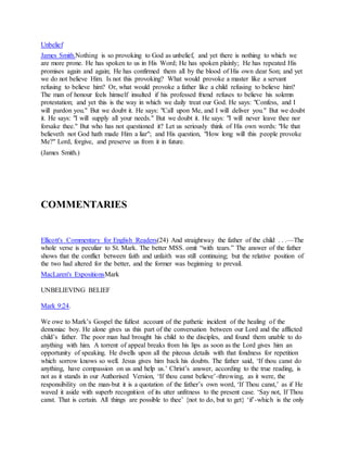 Unbelief
James Smith.Nothing is so provoking to God as unbelief, and yet there is nothing to which we
are more prone. He has spoken to us in His Word; He has spoken plainly; He has repeated His
promises again and again; He has confirmed them all by the blood of His own dear Son; and yet
we do not believe Him. Is not this provoking? What would provoke a master like a servant
refusing to believe him? Or, what would provoke a father like a child refusing to believe him?
The man of honour feels himself insulted if his professed friend refuses to believe his solemn
protestation; and yet this is the way in which we daily treat our God. He says: "Confess, and I
will pardon you." But we doubt it. He says: "Call upon Me, and I will deliver you." But we doubt
it. He says: "I will supply all your needs." But we doubt it. He says: "I will never leave thee nor
forsake thee." But who has not questioned it? Let us seriously think of His own words: "He that
believeth not God hath made Him a liar"; and His question, "How long will this people provoke
Me?" Lord, forgive, and preserve us from it in future.
(James Smith.)
COMMENTARIES
Ellicott's Commentary for English Readers(24) And straightway the father of the child . . .—The
whole verse is peculiar to St. Mark. The better MSS. omit “with tears.” The answer of the father
shows that the conflict between faith and unfaith was still continuing; but the relative position of
the two had altered for the better, and the former was beginning to prevail.
MacLaren's ExpositionsMark
UNBELIEVING BELIEF
Mark 9:24.
We owe to Mark’s Gospel the fullest account of the pathetic incident of the healing of the
demoniac boy. He alone gives us this part of the conversation between our Lord and the afflicted
child’s father. The poor man had brought his child to the disciples, and found them unable to do
anything with him. A torrent of appeal breaks from his lips as soon as the Lord gives him an
opportunity of speaking. He dwells upon all the piteous details with that fondness for repetition
which sorrow knows so well. Jesus gives him back his doubts. The father said, ‘If thou canst do
anything, have compassion on us and help us.’ Christ’s answer, according to the true reading, is
not as it stands in our Authorised Version, ‘If thou canst believe’-throwing, as it were, the
responsibility on the man-but it is a quotation of the father’s own word, ‘If Thou canst,’ as if He
waved it aside with superb recognition of its utter unfitness to the present case. ‘Say not, If Thou
canst. That is certain. All things are possible to thee’ {not to do, but to get} ‘if’-which is the only
 