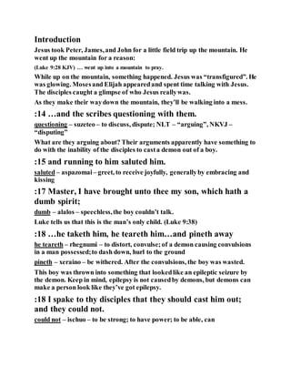 Introduction
Jesus took Peter, James,and John for a little field trip up the mountain. He
went up the mountain for a reason:
(Luke 9:28 KJV) … went up into a mountain to pray.
While up on the mountain, something happened. Jesus was “transfigured”. He
was glowing. Mosesand Elijah appearedand spent time talking with Jesus.
The disciples caught a glimpse of who Jesus reallywas.
As they make their waydown the mountain, they’ll be walking into a mess.
:14 …and the scribes questioning with them.
questioning – suzeteo – to discuss, dispute; NLT – “arguing”, NKVJ –
“disputing”
What are they arguing about? Their arguments apparently have something to
do with the inability of the disciples to casta demon out of a boy.
:15 and running to him saluted him.
saluted – aspazomai – greet, to receive joyfully, generallyby embracing and
kissing
:17 Master, I have brought unto thee my son, which hath a
dumb spirit;
dumb – alalos – speechless,the boy couldn’t talk.
Luke tells us that this is the man’s only child. (Luke 9:38)
:18 …he taketh him, he teareth him…and pineth away
he teareth – rhegnumi – to distort, convulse;of a demon causing convulsions
in a man possessed;to dash down, hurl to the ground
pineth – xeraino – be withered. After the convulsions, the boy was wasted.
This boy was thrown into something that lookedlike an epileptic seizure by
the demon. Keep in mind, epilepsy is not causedby demons, but demons can
make a person look like they’ve got epilepsy.
:18 I spake to thy disciples that they should cast him out;
and they could not.
could not – ischuo – to be strong; to have power; to be able, can
 