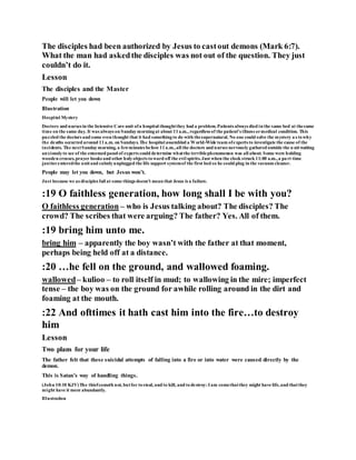 The disciples had been authorized by Jesus to castout demons (Mark 6:7).
What the man had askedthe disciples was not out of the question. They just
couldn’t do it.
Lesson
The disciples and the Master
People will let you down
Illustration
Hospital Mystery
Doctors and nurses in the Intensive Care unit ofa hospital thoughtthey had a problem.Patients always died in the same bed at thesame
time on the same day. It was always on Sundaymorningat about 11a.m., regardless of the patient’s illness ormedical condition. This
puzzled the doctors and some even thought that it had somethingto do with thesupernatural. No one could solve the mystery as towhy
the deaths occurred around 11a.m. on Sundays.The hospital assembled a World-Wide team ofexperts to investigate the cause of the
incidents. The nextSundaymorning, a fewminutes before 11a.m.,all the doctors and nurses nervouslygathered outside the u nitwaiting
anxiouslyto see of the esteemed panel of experts could determine whatthe terriblephenomenon was all about. Some were holding
wooden crosses,prayer books and other holyobjects toward off the evil spirits.Just when the clock struck 11:00 a.m.,a part time
janitorenteredthe unitand calmlyunplugged the life support systemof the first bed so he could plug in the vacuum cleaner.
People may let you down, but Jesus won’t.
Just because we as disciples fail at some things doesn’t mean that Jesus is a failure.
:19 O faithless generation, how long shall I be with you?
O faithless generation– who is Jesus talking about? The disciples? The
crowd? The scribes that were arguing? The father? Yes. All of them.
:19 bring him unto me.
bring him – apparently the boy wasn’t with the father at that moment,
perhaps being held off at a distance.
:20 …he fell on the ground, and wallowed foaming.
wallowed– kulioo – to roll itself in mud; to wallowing in the mire; imperfect
tense – the boy was on the ground for awhile rolling around in the dirt and
foaming at the mouth.
:22 And ofttimes it hath cast him into the fire…to destroy
him
Lesson
Two plans for your life
The father felt that these suicidal attempts of falling into a fire or into water were caused directly by the
demon.
This is Satan’s way of handling things.
(John 10:10 KJV)The thiefcometh not, butfor tosteal, and to kill, and todestroy:I am comethatthey might have life,and thatthey
might have it more abundantly.
Illustration
 