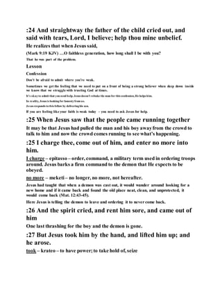 :24 And straightway the father of the child cried out, and
said with tears, Lord, I believe; help thou mine unbelief.
He realizes that when Jesus said,
(Mark 9:19 KJV) …O faithless generation, how long shall I be with you?
That he was part of the problem.
Lesson
Confession
Don’t be afraid to admit where you’re weak.
Sometimes we get the feeling that we need to put on a front of being a strong believer when deep down inside
we know that we struggle with trusting God at times.
It’s okayto admit that you need help.Jesus doesn’t rebuke the man for this confession,He helps him.
In reality, Jesus is lookingfor honestyfrom us.
Jesus responds tothis fellow by deliveringhis son.
If you are feeling like your faith is weak today – you need to ask Jesus for help.
:25 When Jesus saw that the people came running together
It may be that Jesus had pulled the man and his boy awayfrom the crowd to
talk to him and now the crowd comes running to see what’s happening.
:25 I charge thee, come out of him, and enter no more into
him.
I charge – epitasso – order, command, a military term used in ordering troops
around. Jesus barks a firm command to the demon that He expects to be
obeyed.
no more – meketi– no longer, no more, not hereafter.
Jesus had taught that when a demon was cast out, it would wander around looking for a
new home and if it came back and found the old place neat, clean, and unprotected, it
would come back (Mat. 12:43-45).
Here Jesus is telling the demon to leave and ordering it to never come back.
:26 And the spirit cried, and rent him sore, and came out of
him
One last thrashing for the boy and the demon is gone.
:27 But Jesus took him by the hand, and lifted him up; and
he arose.
took – krateo – to have power;to take hold of, seize
 