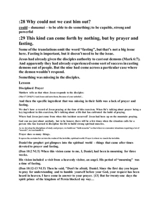 :28 Why could not we cast him out?
could – dunamai – to be able to do something;to be capable, strong and
powerful
:29 This kind can come forth by nothing, but by prayer and
fasting.
Some of the translations omit the word “fasting”, but that’s not a big issue
here. Fasting is important, but it doesn’tneed to be the issue.
Jesus had already given the disciples authority to castout demons (Mark 6:7).
And apparently they had already experiencedsome sort of success incasting
demons out of people. But the nine had come across a particular case where
the demon wouldn’t respond.
Something was missing in the disciples.
Lesson
Disciplined Prayer
Matthew tells us that when Jesus responds to the disciples:
(Mat 17:20KJV) And Jesus said untothem, Because of your unbelief…
And then the specific ingredient that was missing in their faith was a lack of prayer and
fasting.
We don’t have a record of Jesus praying at the time of this exorcism. When He’s talking about prayer being a
key ingredient in this exorcism, He’s talking about a life that has cultivated the habit of praying.
Where had Jesus just come from when this incident occurred? Jesus had been up on the mountain praying.
God can use just about anybody, but to be honest, there will be a few times when the situation calls for a
person who has learned to discipline his life to build strong spiritual muscles.
As we develop the disciplines ofstudy and prayer, we build our “faith muscles”sothatwhen we encounter situations requiringa lot of
“muscle”, we can handle it.
Prayer does so many things.
It opens the curtains for us intothe realm of the invisible, spiritual world. Prayer is where we touch the invisible.
Daniel the prophet got glimpses into the spiritual world – things that came after times
devoted to prayer and fasting.
(Dan 10:2 NLT) When this vision came to me, I, Daniel, had been in mourning for three
weeks.
His vision included a visit from a heavenly visitor, an angel. His period of “mourning” was
a time of fasting.
(Dan 10:12-13 NLT) Then he said, "Don't be afraid, Daniel. Since the first day you began
to pray for understanding and to humble yourself before your God, your request has been
heard in heaven. I have come in answer to your prayer. {13} But for twenty-one days the
spirit prince of the kingdom of Persia blocked my way…
 