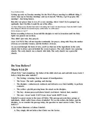 Prayerbuilds our faith.
Getting up early on Tuesday morning for the Men’s Prayer meeting is a difficult thing. I
rarely wake up on Tuesday mornings and say to myself, “Oh boy, I get to go pray this
morning”. Just being honest.
But after our prayer time is over, it’s a rare morning where I don’t feel so pumped up
spiritually that I feel like I could fly out of the office.
Are there things in my life that God wants to be doing, but I won’t do them because I lack the faith? Could
these things be affected if I learned to pray a little better or a little more?
Did the disciples ever “get it”?
Before ascending to heaven, Jesus told His disciples to wait in Jerusalem until the Holy
Spirit was poured out on them.
They didn’t just wait, they prayed.
(Acts 1:14 NLT) They all met together continually for prayer, along with Mary the mother
of Jesus, several other women, and the brothers of Jesus.
As you read through the book of Acts, you’ll see that one of the ingredients in the early
church that is always present behind the scenes is prayer. The early church was a praying
church. The early church was a church with faith. The early church was a powerful
church.
Do You Believe?
Mark 9:14-29
(Mark 9:24) "And straightway the father of the child cried out, and said with tears, Lord, I
believe; help thou mine unbelief."
• The Setting - returning from the mount of transfiguration.
• The Scene - The mob - pushing and shoving
• The disciples - embarrassed, confused, and defensive over their inability to perform
a miracle.
• The scribes - gleeful, pressing home the attack on the disciples.
• The boy - demon possessed(shows Satan's real intent - hatred, hurt, murder)
• The cure - Jesus' words CAST it out. Jesus' words KEPT it out.
Unbelief is a great enemy to the cause of Christ. This passage presents three groups or
individuals, which suffer from a form of unbelief. We see the scribes, the father, and the
disciples. As we consider the passage today, the question we must answer is this, "Do we
believe?"
I. The Scribes Illustrate a Callous Unbelief.
A. They simply did not believe that Christ was the Savior.
 