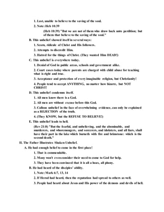 1. Lost, unable to believe to the saving of the soul.
2. Note: Heb 10:39
(Heb 10:39) "But we are not of them who draw back unto perdition; but
of them that believe to the saving of the soul."
B. This unbelief showed itself in several ways:
1. Scorn, ridicule of Christ and His followers.
2. Attempts to discredit Him.
3. Hatred for the things of Christ. (They wanted Him DEAD!)
C. This unbelief is everywhere today.
1. Denial of God in public areas, schools and government alike.
2. Court cases today where parents are charged with child abuse for teaching
what is right and true.
3. Acceptance and protection of every imaginable religion, but Christianity!
4. People tend to accept ANYTHING, no matter how bizarre, but NOT
CHRIST!
D. This unbelief condemns itself.
1. All men know there is a God.
2. All men are without excuse before this God.
3. Callous unbelief in the face of overwhelming evidence, can only be explained
as a REJECTION of the truth.
4. (They KNOW, but the REFUSE TO BELIEVE!)
E. This unbelief leads to hell.
(Rev 21:8) "But the fearful, and unbelieving, and the abominable, and
murderers, and whoremongers, and sorcerers, and idolaters, and all liars, shall
have their part in the lake which burneth with fire and brimstone: which is the
second death."
II. The Father Illustrates Shaken Unbelief.
A. He had enough belief to come in the first place!
1. That is commendable.
2. Many won't evenconsider their need to come to God for help.
3. They have been convinced that it is all a hoax, all phony.
B. He had heard of the disciples' ability.
1. Note: Mark 6:7, 13, 14
2. If Herod had heard, then the reputation had spread to others as well.
3. People had heard about Jesus and His power of the demons and devils of hell.
 