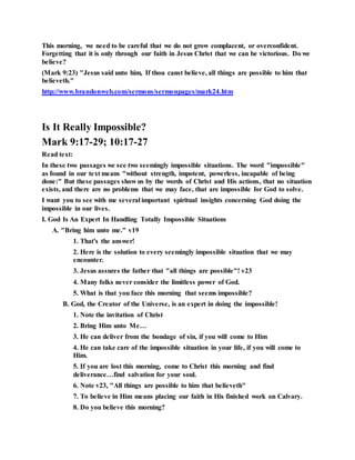 This morning, we need to be careful that we do not grow complacent, or overconfident.
Forgetting that it is only through our faith in Jesus Christ that we can be victorious. Do we
believe?
(Mark 9:23) "Jesus said unto him, If thou canst believe, all things are possible to him that
believeth."
http://www.brandonweb.com/sermons/sermonpages/mark24.htm
Is It Really Impossible?
Mark 9:17-29; 10:17-27
Read text:
In these two passages we see two seemingly impossible situations. The word "impossible"
as found in our text means "without strength, impotent, powerless, incapable of being
done:" But these passages show us by the words of Christ and His actions, that no situation
exists, and there are no problems that we may face, that are impossible for God to solve.
I want you to see with me several important spiritual insights concerning God doing the
impossible in our lives.
I. God Is An Expert In Handling Totally Impossible Situations
A. "Bring him unto me." v19
1. That's the answer!
2. Here is the solution to every seemingly impossible situation that we may
encounter.
3. Jesus assures the father that "all things are possible"! v23
4. Many folks never consider the limitless power of God.
5. What is that you face this morning that seems impossible?
B. God, the Creator of the Universe, is an expert in doing the impossible!
1. Note the invitation of Christ
2. Bring Him unto Me…
3. He can deliver from the bondage of sin, if you will come to Him
4. He can take care of the impossible situation in your life, if you will come to
Him.
5. If you are lost this morning, come to Christ this morning and find
deliverance…find salvation for your soul.
6. Note v23, "All things are possible to him that believeth"
7. To believe in Him means placing our faith in His finished work on Calvary.
8. Do you believe this morning?
 