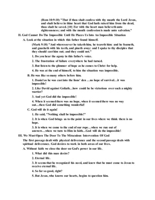(Rom 10:9-10) "That if thou shalt confess with thy mouth the Lord Jesus,
and shalt believe in thine heart that God hath raised him from the dead,
thou shalt be saved. {10} For with the heart man believeth unto
righteousness; and with the mouth confession is made unto salvation."
II. God Cannot Do The Impossible Until He Places Us Into An Impossible Situation
A. Look at the situation in which this father found himself.
(Mark 9:18) "And wheresoever he taketh him, he teareth him: and he foameth,
and gnasheth with his teeth, and pineth away: and I spake to thy disciples that
they should cast him out; and they could not."
1. Do you hear the agony in this father's voice.
2. The frustration of failure everywhere he had turned.
3. But listen to the glimmer of hope as he comes to Christ for help.
4. He was at the end of himself, to him the situation was impossible.
B. He was like so many others before him.
1. Daniel as he was cast into the lions' den …no hope of survival…it was
impossible!
2. Like David against Goliath…how could he be victorious over such a mighty
warrior?
3. And yet God did the impossible!
4. When it seemedthere was no hope, when it seemedthere was no way
out…then God did something wonderful!
C. God will do it again!
1. He said, "Nothing shall be impossible!"
2. It is when God brings us to the point in our lives where we think there is no
hope.
3. It is when we come to the end of our rope…when we run out of
answers…when we turn to Him in faith…God will do the impossible!
III. We Must Open The Door To The Miraculous Intervention Of God
The first passage dealt with physical deliverance and the second passage deals with
spiritual deliverance. God desires to work in both areas of our lives.
A. Without faith we close the door on God's power in our life.
1. What did this man desire?
2. Eternal life.
3. It seems that he recognized his need, and knew that he must come to Jesus to
receive eternal life.
4. So far so good, right?
5. But Jesus, who knows our hearts, begins to question him.
 