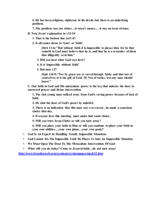 6. He has been religious, righteous in his deeds, but there is an underlying
problem.
7. The problem was not riches…it wasn't money… it was an issue of trust.
B. Note Jesus' explanation in v23-24
1. That is the bottom line isn't it?
2. It all comes down to 'trust' or 'faith'.
(Heb 11:6) "But without faith it is impossible to please him: for he that
cometh to God must believe that he is, and that he is a rewarder of them
that diligently seek him."
3. Did you hear what God says here?
4. It is 'impossible without faith'
5. But note v27
(Eph 2:8-9) "For by grace are ye savedthrough faith; and that not of
yourselves: it is the gift of God: {9} Not of works, lest any man should
boast."
C. Our faith in God and His miraculous power is the key that unlocks the door to
answered prayer and divine intervention.
1. The rich young man walked away from God's saving power because of lack of
faith.
2. He shut the door of God's power by unbelief.
3. There is no indication that this man was eversaved…he made a conscious
choice that day.
4. Everyone here this morning must make that same choice.
5. Will you trust Jesus Christ or will you turn away?
6. Will you place your faith in Him or will you continue to place your faith in
your own abilities…your own plans…your own goals?
• God Is An Expert In Handling Totally Impossible Situations
• God Cannot Do The Impossible Until He Places Us Into An Impossible Situation
• We Must Open The Door To The Miraculous Intervention Of God
• What will you do today? Come to Jesus in faith…do not turn away!
http://www.brandonweb.com/sermons/sermonpages/mark33.htm
 