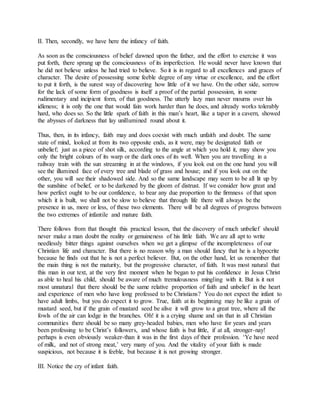 II. Then, secondly, we have here the infancy of faith.
As soon as the consciousness of belief dawned upon the father, and the effort to exercise it was
put forth, there sprang up the consciousness of its imperfection. He would never have known that
he did not believe unless he had tried to believe. So it is in regard to all excellences and graces of
character. The desire of possessing some feeble degree of any virtue or excellence, and the effort
to put it forth, is the surest way of discovering how little of it we have. On the other side, sorrow
for the lack of some form of goodness is itself a proof of the partial possession, in some
rudimentary and incipient form, of that goodness. The utterly lazy man never mourns over his
idleness; it is only the one that would fain work harder than he does, and already works tolerably
hard, who does so. So the little spark of faith in this man’s heart, like a taper in a cavern, showed
the abysses of darkness that lay unillumined round about it.
Thus, then, in its infancy, faith may and does coexist with much unfaith and doubt. The same
state of mind, looked at from its two opposite ends, as it were, may be designated faith or
unbelief; just as a piece of shot silk, according to the angle at which you hold it, may show you
only the bright colours of its warp or the dark ones of its weft. When you are travelling in a
railway train with the sun streaming in at the windows, if you look out on the one hand you will
see the illumined face of every tree and blade of grass and house; and if you look out on the
other, you will see their shadowed side. And so the same landscape may seem to be all lit up by
the sunshine of belief, or to be darkened by the gloom of distrust. If we consider how great and
how perfect ought to be our confidence, to bear any due proportion to the firmness of that upon
which it is built, we shall not be slow to believe that through life there will always be the
presence in us, more or less, of these two elements. There will be all degrees of progress between
the two extremes of infantile and mature faith.
There follows from that thought this practical lesson, that the discovery of much unbelief should
never make a man doubt the reality or genuineness of his little faith. We are all apt to write
needlessly bitter things against ourselves when we get a glimpse of the incompleteness of our
Christian life and character. But there is no reason why a man should fancy that he is a hypocrite
because he finds out that he is not a perfect believer. But, on the other hand, let us remember that
the main thing is not the maturity, but the progressive character, of faith. It was most natural that
this man in our text, at the very first moment when he began to put his confidence in Jesus Christ
as able to heal his child, should be aware of much tremulousness mingling with it. But is it not
most unnatural that there should be the same relative proportion of faith and unbelief in the heart
and experience of men who have long professed to be Christians? You do not expect the infant to
have adult limbs, but you do expect it to grow. True, faith at its beginning may be like a grain of
mustard seed, but if the grain of mustard seed be alive it will grow to a great tree, where all the
fowls of the air can lodge in the branches. Oh! it is a crying shame and sin that in all Christian
communities there should be so many grey-headed babies, men who have for years and years
been professing to be Christ’s followers, and whose faith is but little, if at all, stronger-nay!
perhaps is even obviously weaker-than it was in the first days of their profession. ‘Ye have need
of milk, and not of strong meat,’ very many of you. And the vitality of your faith is made
suspicious, not because it is feeble, but because it is not growing stronger.
III. Notice the cry of infant faith.
 