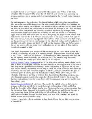 moonlight showed-as knowing how unanswerable His question was, ‘O thou of little faith,
wherefore didst thou doubt?’ That is how He will deal with us if we will; over-answering our
tremulous petitions, and so teaching us to hope more abundantly that ‘we shall praise Him more
and more.’
The disappointments, the weaknesses, the shameful defeats which come when our confidence
fails, are another page of His lesson-book. The same Apostle of whom I have been speaking got
that lesson when, standing on the billows, and, instead of looking at Christ, looking at their wrath
and foam, his heart failed him, and because his heart failed him he began to sink. If we turn away
from Jesus Christ, and interrupt the continuity of our faith by calculating the height of the
breakers and the weight of the water that is in them, and what will become of us when they
topple over with their white crests upon our heads, then gravity will begin to work, and we shall
begin to sink. And well for us if, when we have sunk as far as our knees, we look back again to
the Master and say, ‘Lord, save me; I perish!’ The weakness which is our own when faith sleeps,
and the rejoicing power which is ours because it is His, when faith wakes, are God’s education of
it to fuller and ampler degrees and depth. We shall lose the meaning of life, and the best lesson
that joy and sorrow, calm and storm, victory and defeat, can give us, unless all these make us
‘rooted and grounded in faith.’
Dear friend, do you desire your truest good? Do you know that you cannot win it, or fight for it
to gain it, or do anything to obtain it, in your own strength? Have you heard Jesus Christ saying
to you, ‘Come . . . and I will give you rest’? Oh! I beseech you, do not turn away from Him, but
like this agonised father in our story, fall at His feet with ‘Lord, I believe; help Thou mine
unbelief,’ and He will confirm your feeble faith by His rich response.
Matthew Henry's Concise Commentary9:14-29 The father of the suffering youth reflected on the
want of power in the disciples; but Christ will have him reckon the disappointment to the want of
faith. Very much is promised to our believing. If thou canst believe, it is possible that thy hard
heart may be softened, thy spiritual diseases may be cured; and, weak as thou art, thou mayest be
able to hold out to the end. Those that complain of unbelief, must look up to Christ for grace to
help them against it, and his grace will be sufficient for them. Whom Christ cures, he cures
effectually. But Satan is unwilling to be driven from those that have been long his slaves, and,
when he cannot deceive or destroy the sinner, he will cause him all the terror that he can. The
disciples must not think to do their work always with the same ease; some services call for more
than ordinary pains.
Barnes' Notes on the BibleSaid with tears - The man felt the implied rebuke in the Saviour's
language; and feeling grieved that he should be thought to be destitute of faith, and feeling
deeply for the welfare of his afflicted son, he wept. Nothing can be more touching or natural than
this. An anxious father, distressed at the condition of his son, having applied to the disciples in
vain, now coming to the Saviour; and not having full confidence that he had the proper
qualification to be aided, he wept. Any man would have wept in his condition, nor would the
Saviour turn the weeping suppliant away.
I believe - I have faith. I do put confidence in thee, though I know that my faith is not as strong
as it should be.
 