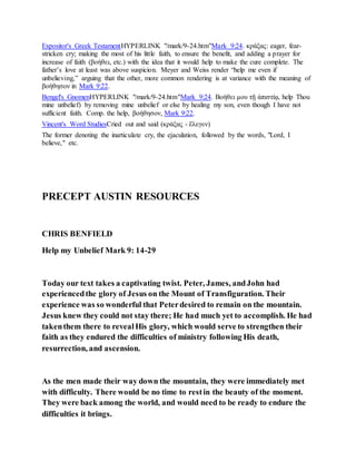 Expositor's Greek TestamentHYPERLINK "/mark/9-24.htm"Mark 9:24. κράξας: eager, fear-
stricken cry; making the most of his little faith, to ensure the benefit, and adding a prayer for
increase of faith (βοήθει, etc.) with the idea that it would help to make the cure complete. The
father’s love at least was above suspicion. Meyer and Weiss render “help me even if
unbelieving,” arguing that the other, more common rendering is at variance with the meaning of
βοήθησον in Mark 9:22.
Bengel's GnomenHYPERLINK "/mark/9-24.htm"Mark 9:24. Βοήθει μου τῇ ἀπιστίᾳ, help Thou
mine unbelief) by removing mine unbelief or else by healing my son, even though I have not
sufficient faith. Comp. the help, βοήθησον, Mark 9:22.
Vincent's Word StudiesCried out and said (κράξας - ἔλεγεν)
The former denoting the inarticulate cry, the ejaculation, followed by the words, "Lord, I
believe," etc.
PRECEPT AUSTIN RESOURCES
CHRIS BENFIELD
Help my Unbelief Mark 9: 14-29
Today our text takes a captivating twist. Peter, James, andJohn had
experiencedthe glory of Jesus on the Mount of Transfiguration. Their
experience was so wonderful that Peterdesired to remain on the mountain.
Jesus knew they could not stay there; He had much yet to accomplish. He had
takenthem there to revealHis glory, which would serve to strengthen their
faith as they endured the difficulties of ministry following His death,
resurrection, and ascension.
As the men made their way down the mountain, they were immediately met
with difficulty. There would be no time to restin the beauty of the moment.
They were back among the world, and would need to be ready to endure the
difficulties it brings.
 