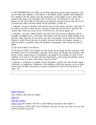 II. THE POSSIBILITIES OF FAITH. If not wholly dependent upon the actual experience of the
power of faith, the confidence of the believer is nevertheless greatly sustained and strengthened
by it. Resting in the first instance upon the consciousness of One mighty to save, whose help is
promised and assured, and concerning whom it may be said, "If God be for us, who can be
against us?" the man of faith will also prize every indication that God has been with man. For he
is assured from within and from without that the possibilities of faith are:
1. Unlimited - because it identifies itself with the power of God. Faith is the union of the spirit of
the believer with him in whom he trusts. It ensures nothing less than his interest and help. The
weakest child of God can secure his aid. "If God be for us, who can be against us?"
2. Unlimited - save that it subjects itself to the will of God. Just as God is omnipotent and yet
incapable of unrighteousness, so the faith of the believer will only avail for things pleasing to his
heavenly Father. But, then, it never desires any other. The promises of God, however, declare the
direction in which Divine help may be certainly expected; and there are countless instances in
which the believer can plainly discern the lawfulness and propriety of the objects for which he
pleads.
(1) The work of faith is ever blessed.
(2) The prayer of faith is never denied; for if the answer do not assume the form expected, it will
nevertheless prove to be substantially, and under the best form, the blessing that is required. And
fervent, earnest, repeated prayer is unmistakably encouraged by the teaching of Christ. It is for
Christians not to pray less, but more and more importunately, only leaving the particular mode in
which the answer is to come to the wisdom and love of God.
3. Unlimited - as illustrated ia Scripture and the biographies of godly men. The eleventh chapter
of Hebrews is a magnificent confirmation of the promises of the Lord; and them can be no better
exercise than the study of the answers to prayer recorded in the Word of God and the lives of
saints. - M.
Biblical Illustrator
Lord, I believe; help Thou my unbelief.
Mark 9:24
Faith unto salvation
Andrew Gray.This incident will show us what believing presupposes and consists in.
I. The text shows A MAN THAT IS IN EARNEST. He cried out with tears. They were tears that
told how his heart was moved.
 
