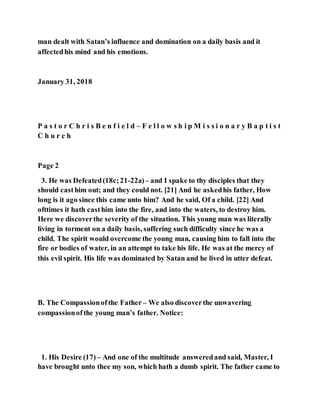man dealt with Satan’s influence and domination on a daily basis and it
affectedhis mind and his emotions.
January 31, 2018
P a s t o r C h r i s B e n f i e l d – F e l l o w s h i p M i s s i o n a r y B a p t i s t
C h u r c h
Page 2
3. He was Defeated(18c;21-22a)– and I spake to thy disciples that they
should casthim out; and they could not. [21] And he askedhis father, How
long is it ago since this came unto him? And he said, Of a child. [22] And
ofttimes it hath casthim into the fire, and into the waters, to destroy him.
Here we discoverthe severity of the situation. This young man was literally
living in torment on a daily basis, suffering such difficulty since he was a
child. The spirit would overcome the young man, causing him to fall into the
fire or bodies of water, in an attempt to take his life. He was at the mercy of
this evil spirit. His life was dominated by Satan and he lived in utter defeat.
B. The Compassionofthe Father – We also discoverthe unwavering
compassionofthe young man’s father. Notice:
1. His Desire (17) – And one of the multitude answeredand said, Master, I
have brought unto thee my son, which hath a dumb spirit. The father came to
 