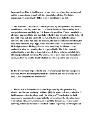 Jesus, desiring Him to heal his son. He had tried everything imaginable, and
yet his son continued to deal with this dreadful condition. The father
recognizedJesus and desired Him to do what others could not.
2. His Dilemma (18c;22b-24)– and I spake to thy disciples that they should
casthim out; and they could not. [22b] but if thou canstdo any thing, have
compassiononus, and help us. [23] Jesus saidunto him, If thou canstbelieve,
all things are possible to him that believeth. [24] And straightwaythe father of
the child cried out, and said with tears, Lord, I believe; help thou mine
unbelief. The father had done all he could. He had takenhis son to others, but
they were unable to help. Apparently he had heard of Jesus and the miracles
He had performed. He beggedJesus to do something for his son. Jesus
declaredhealing was possibly, but it required faith. The father honestly
replied that he wanted to believe, but he needed help with his unbelief. (We
often respond much the same. We know Jesus is more than able to meet our
needs, and yet we tend to doubt whether He will respond to our prayers.)
II. The DesperationExposed(18c-19)– Mark revealedthis was a desperate
situation. Others had compassionfor the situation, but they were unable to
help. Their desperationis revealedin:
A. Their Lack of Faith (18c-19a)– and I spake to thy disciples that they
should casthim out; and they could not. [19] He answerethhim, and saith, O
faithless generation, how long shall I be with you? These lackedthe faith
necessaryto overcome Satanand gain the victory. Even the disciples, those
who walkedwith Jesus, were unable to castthe demon out. Jesus was not
referring to faith in themselves, but faith in Him to provide the strength and
 