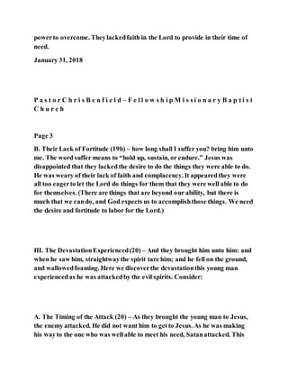 powerto overcome. Theylackedfaith in the Lord to provide in their time of
need.
January 31, 2018
P a s t o r C h r i s B e n f i e l d – F e l l o w s h i p M i s s i o n a r y B a p t i s t
C h u r c h
Page 3
B. Their Lack of Fortitude (19b) – how long shall I suffer you? bring him unto
me. The word suffer means to “hold up, sustain, or endure.” Jesus was
disappointed that they lacked the desire to do the things they were able to do.
He was weary of their lack of faith and complacency. It appearedthey were
all too eagerto let the Lord do things for them that they were well able to do
for themselves. (There are things that are beyond our ability, but there is
much that we cando, and God expects us to accomplishthose things. We need
the desire and fortitude to labor for the Lord.)
III. The DevastationExperienced(20) – And they brought him unto him: and
when he saw him, straightwaythe spirit tare him; and he fell on the ground,
and wallowedfoaming. Here we discoverthe devastationthis young man
experiencedas he was attackedby the evil spirits. Consider:
A. The Timing of the Attack (20) – As they brought the young man to Jesus,
the enemy attacked. He did not want him to getto Jesus. As he was making
his wayto the one who was wellable to meet his need, Satanattacked. This
 