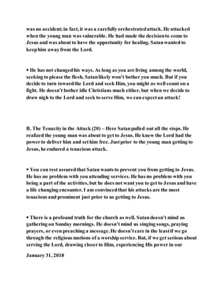 was no accident;in fact, it was a carefully orchestratedattack. He attacked
when the young man was vulnerable. He had made the decisionto come to
Jesus and was about to have the opportunity for healing. Satanwanted to
keephim awayfrom the Lord.
 He has not changedhis ways. As long as you are living among the world,
seeking to please the flesh, Satanlikely won’t bother you much. But if you
decide to turn towardthe Lord and seek Him, you might as well count on a
fight. He doesn’t bother idle Christians much either, but when we decide to
draw nigh to the Lord and seek to serve Him, we can expectan attack!
B. The Tenacityin the Attack (20) – Here Satanpulled out all the stops. He
realized the young man was about to get to Jesus. He knew the Lord had the
powerto deliver him and sethim free. Justprior to the young man getting to
Jesus, he endured a tenacious attack.
 You can rest assuredthat Satan wants to prevent you from getting to Jesus.
He has no problem with you attending services. He has no problem with you
being a part of the activities, but he does not want you to get to Jesus and have
a life changing encounter. I am convincedthat his attacks are the most
tenacious and prominent just prior to us getting to Jesus.
 There is a profound truth for the church as well. Satandoesn’t mind us
gathering on Sunday mornings. He doesn’t mind us singing songs, praying
prayers, or even preaching a message.He doesn’tcare in the leastif we go
through the religious motions of a worship service. But, if we get serious about
serving the Lord, drawing closerto Him, experiencing His power in our
January 31, 2018
 
