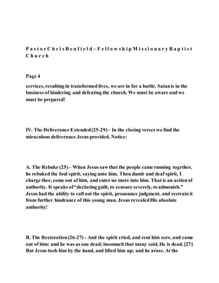 P a s t o r C h r i s B e n f i e l d – F e l l o w s h i p M i s s i o n a r y B a p t i s t
C h u r c h
Page 4
services, resulting in transformed lives, we are in for a battle. Satanis in the
business of hindering and defeating the church. We must be aware and we
must be prepared!
IV. The Deliverance Extended(25-29)– In the closing verses we find the
miraculous deliverance Jesus provided. Notice:
A. The Rebuke (25) – When Jesus saw that the people came running together,
he rebuked the foul spirit, saying unto him, Thou dumb and deaf spirit, I
charge thee, come out of him, and enter no more into him. That is an actionof
authority. It speaks of“declaring guilt, to censure severely, to admonish.”
Jesus had the ability to call out the spirit, pronounce judgment, and restrain it
from further hindrance of this young man. Jesus revealedHis absolute
authority!
B. The Restoration(26-27)– And the spirit cried, and rent him sore, and came
out of him: and he was as one dead; insomuch that many said, He is dead. [27]
But Jesus took him by the hand, and lifted him up; and he arose. At the
 