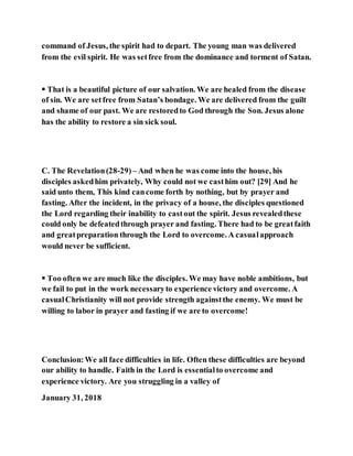 command of Jesus, the spirit had to depart. The young man was delivered
from the evil spirit. He was setfree from the dominance and torment of Satan.
 That is a beautiful picture of our salvation. We are healed from the disease
of sin. We are setfree from Satan’s bondage. We are delivered from the guilt
and shame of our past. We are restoredto God through the Son. Jesus alone
has the ability to restore a sin sick soul.
C. The Revelation(28-29)– And when he was come into the house, his
disciples askedhim privately, Why could not we casthim out? [29] And he
said unto them, This kind cancome forth by nothing, but by prayer and
fasting. After the incident, in the privacy of a house, the disciples questioned
the Lord regarding their inability to castout the spirit. Jesus revealedthese
could only be defeatedthrough prayer and fasting. There had to be greatfaith
and greatpreparation through the Lord to overcome. A casualapproach
would never be sufficient.
 Too often we are much like the disciples. We may have noble ambitions, but
we fail to put in the work necessaryto experience victory and overcome. A
casualChristianity will not provide strength againstthe enemy. We must be
willing to labor in prayer and fasting if we are to overcome!
Conclusion:We all face difficulties in life. Often these difficulties are beyond
our ability to handle. Faith in the Lord is essentialto overcome and
experience victory. Are you struggling in a valley of
January 31, 2018
 