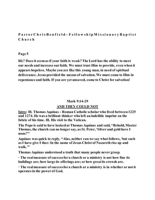 P a s t o r C h r i s B e n f i e l d – F e l l o w s h i p M i s s i o n a r y B a p t i s t
C h u r c h
Page 5
life? Does it seemas if your faith is weak?The Lord has the ability to meet
our needs and increase ourfaith. We must trust Him to provide, even when it
appears hopeless. Maybe you are like this young man, in need of spiritual
deliverance. Jesus provided the means of salvation. We must come to Him in
repentance and faith. If you are yet unsaved, come to Christ for salvation!
Mark 9:14-29
AND THEY COULD NOT
Intro: Ill. Thomas Aquinas - Roman Catholic scholarwho lived between1225
and 1274. He was a brilliant thinker who left an indelible imprint on the
fabric of his time. Ill. His visit to the Vatican.
The Pope is said to have lookedat Thomas Aquinas and said, “Behold, Master
Thomas, the church can no longer say, as St. Peter, ‘Silver and gold have I
none!’”
Aquinas was quick to reply, “Alas, neither can we say what follows, ‘but such
as I have give I thee: In the name of Jesus Christ of Nazareth rise up and
walk.’”
Thomas Aquinas understood a truth that many people never grasp.
· The realmeasure of successfora church or a ministry is not how fine its
buildings are; how large its offerings are; or how greatits crowds are.
· The realmeasure of successfora church or a ministry is in whether or not it
operates in the powerof God.
 