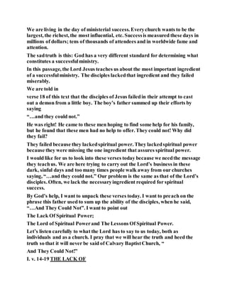 We are living in the day of ministerial success. Everychurch wants to be the
largest, the richest, the most influential, etc. Successis measured these days in
millions of dollars; tens of thousands of attendees and in worldwide fame and
attention.
The sadtruth is this: God has a very different standard for determining what
constitutes a successfulministry.
In this passage, the Lord Jesus teaches us about the most important ingredient
of a successfulministry. The disciples lackedthat ingredient and they failed
miserably.
We are told in
verse 18 of this text that the disciples of Jesus failedin their attempt to cast
out a demon from a little boy. The boy’s father summed up their efforts by
saying
“…and they could not.”
He was right! He came to these men hoping to find some help for his family,
but he found that these men had no help to offer. They could not! Why did
they fail?
They failed because they lackedspiritual power. They lackedspiritual power
because they were missing the one ingredient that assures spiritual power.
I would like for us to look into these verses today because we needthe message
they teachus. We are here trying to carry out the Lord’s business in these
dark, sinful days and too many times people walk away from our churches
saying, “…and they could not.” Our problem is the same as that of the Lord’s
disciples. Often, we lack the necessaryingredient required for spiritual
success.
By God’s help, I want to unpack these verses today. I want to preach on the
phrase this father used to sum up the ability of the disciples, when he said,
“…And They Could Not”. I want to point out
The Lack Of Spiritual Power;
The Lord of Spiritual Powerand The Lessons Of Spiritual Power.
Let’s listen carefully to what the Lord has to say to us today, both as
individuals and as a church. I pray that we will hear the truth and heed the
truth so that it will never be said of Calvary BaptistChurch, “
And They Could Not!”
I. v. 14-19 THE LACK OF
 