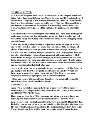 SPIRITUAL POWER
· Let’s setthe stage for these verses. In verses 1-13 of this chapter, Jesus had
takenPeter, James and John up into Mount Hermon and He was transfigured
before them. The glory of His heavenly state became visible on the mountain
top. These three disciples say Jesus in His glory. They saw Mosesand Elijah
and listened to them talk to Jesus about His impending death on the cross.
They even heard the voice of God the Fatheras He praise Jesus ChristHis
Son!
These men had seenThe Midnight Son and they must have been floating with
excitement as they came down from that mountain. But, when they arrived
back in the valley below, they came face to face with a world struggling under
demonic force.
That’s why I told you last Sunday to enjoy those mountain tops for all they
are worth. There is a valley just ahead and you will need the blessings and
glories of the mountain top experience to sustain you through the valleys.
· When Jesus and the three disciples come down from the mountain, they find
the other nine disciples engagedin an argument with some scribes, v. 14. It
seems that a distraught father had brought his demon possessedsonto Jesus
for healing. Jesus was gone up on the mountain when he arrived, so he asked
the disciple to heal his son. They could not castout the demon and the scribes
are mocking them for their lack of power.
· Jesus walks upon this scene and asks for an explanation, v. 16. The father, in
agonizing detail, describes the pitiful condition of his son. Every verb the
father uses in verse 18 is in the “presenttense”. The father’s language
describes a horrible, ongoing situation of demonic torment.
· It is a sad state of affairs and when Jesus hears the details, He voices His
Own dismay over the all that He has heard.
The word “O” in
verse 19 is a word of deep anguish. It was usually reservedfor a time of
burdened prayer. People would come before God and cry out of their hearts
and lift their “O’s” to the Lord.
Have you ever been there? Have you ever had a time when your heart was
breaking and as your soul vented its pain it cried “O” unto the Lord?
Jesus is expressing His displeasure towardeveryone assembledthere that day.
He is hurt that no one seems to be able to believe. The disciples, who have seen
His powerfirst hand, don’t have faith. The religious leaders don’t have faith.
The gatheredcrowds lack faith. Even this broken hearted father does not
 