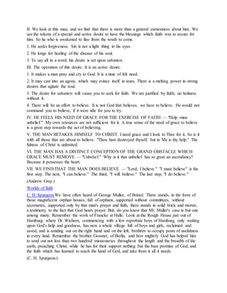 II. We look at this man, and we find that there is more than a general earnestness about him. We
see the tokens of a special and active desire to have the blessings which faith was to secure for
him. So he who is awakened to flee from the wrath to come.
1. He seeks forgiveness. Sin is not a light thing in his eyes.
2. He longs for healing of the disease of his soul.
3. To say all in a word, his desire is set upon salvation.
III. The operation of this desire. It is an active desire.
1. It makes a man pray and cry to God. It is a time of felt need.
2. It may cast into an agony, which may evince itself in tears. There is a melting power in strong
desires that agitate the soul.
3. The desire for salvation will cause you to seek for faith. We are justified by faith; no holiness
without it.
4. There will be an effort to believe. It is not God that believes; we have to believe. He would not
command you to believe, if it were idle for you to try.
IV. HE FEELS HIS NEED OF GRACE FOR THE EXERCISE OF FAITH — "Help mine
unbelief." My own resources are not sufficient for it. A true sense of the need of grace to believe
is a great step towards the act of believing.
V. THE MAN BETAKES HIMSELF TO CHRIST. I need grace and I look to Thee for it. So is it
with all those that are about to believe. "Thou hast destroyed thyself, but in Me is thy help." The
fulness of Christ is unlimited.
VI. THE MAN HAS A DISTINCT CONCEPTION OF THE GRAND OBSTACLE WHICH
GRACE MUST REMOVE — "Unbelief." Why is it that unbelief has so great an ascendancy?
Because it possesses the heart.
VII. WE FIND THAT THE MAN DOES BELIEVE — "Lord, I believe." "I must believe" is the
first step. The next, "I can believe." The third, "I will believe." The last step, "I do believe."
(Andrew Gray.)
Worlds of faith
C. H. Spurgeon.We have often heard of George Muller, of Bristol. There stands, in the form of
those magnificent orphan houses, full of orphans, supported without committees, without
secretaries, supported only by that man's prayer and faith, there stands in solid brick and mortar,
a testimony to the fact that God hears prayer. But, do you know that Mr. Muller's case is but one
among many. Remember the work of Francke at Halle. Look at the Rough House just out of
Hamburg, where Dr. Wichern, commencing with a few reprobate boys of Hamburg, only waiting
upon God's help and goodness, has now a whole village full of boys and girls, reclaimed and
saved, and is sending out on the right hand and on the left, brethren to occupy posts of usefulness
in every land. Remember the brother Gossner, of Berlin, and how mightily God has helped him
to send out not less than two hundred missionaries throughout the length and the breadth of the
earth, preaching Christ, while he has for their support nothing but the bare promise of God, and
the faith which has learned to reach the hand of God, and take from it all it needs.
(C. H. Spurgeon.)
 