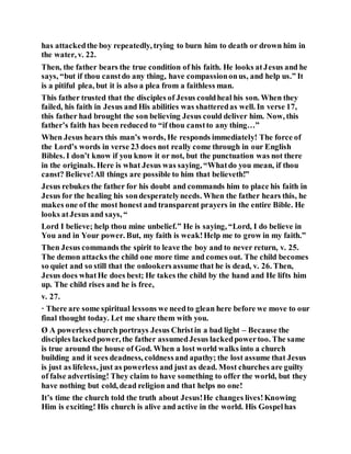 has attackedthe boy repeatedly, trying to burn him to death or drown him in
the water, v. 22.
Then, the father bears the true condition of his faith. He looks atJesus and he
says, “but if thou canstdo any thing, have compassiononus, and help us.” It
is a pitiful plea, but it is also a plea from a faithless man.
This father trusted that the disciples of Jesus couldheal his son. When they
failed, his faith in Jesus and His abilities was shatteredas well. In verse 17,
this father had brought the son believing Jesus could deliver him. Now, this
father’s faith has been reduced to “if thou canstto any thing…”
When Jesus hears this man’s words, He responds immediately! The force of
the Lord’s words in verse 23 does not really come through in our English
Bibles. I don’t know if you know it or not, but the punctuation was not there
in the originals. Here is what Jesus was saying, “Whatdo you mean, if thou
canst? Believe!All things are possible to him that believeth!”
Jesus rebukes the father for his doubt and commands him to place his faith in
Jesus for the healing his sondesperatelyneeds. When the father hears this, he
makes one of the most honest and transparent prayers in the entire Bible. He
looks atJesus and says, “
Lord I believe; help thou mine unbelief.” He is saying, “Lord, I do believe in
You and in Your power. But, my faith is weak!Help me to grow in my faith.”
Then Jesus commands the spirit to leave the boy and to never return, v. 25.
The demon attacks the child one more time and comes out. The child becomes
so quiet and so still that the onlookersassume that he is dead, v. 26. Then,
Jesus does whatHe does best; He takes the child by the hand and He lifts him
up. The child rises and he is free,
v. 27.
· There are some spiritual lessons we needto glean here before we move to our
final thought today. Let me share them with you.
Ø A powerless church portrays Jesus Christin a bad light – Because the
disciples lackedpower, the father assumedJesus lackedpowertoo. The same
is true around the house of God. When a lost world walks into a church
building and it sees deadness, coldnessand apathy; the lost assume that Jesus
is just as lifeless, just as powerless and just as dead. Most churches are guilty
of false advertising! They claim to have something to offer the world, but they
have nothing but cold, dead religion and that helps no one!
It’s time the church told the truth about Jesus!He changes lives!Knowing
Him is exciting! His church is alive and active in the world. His Gospelhas
 