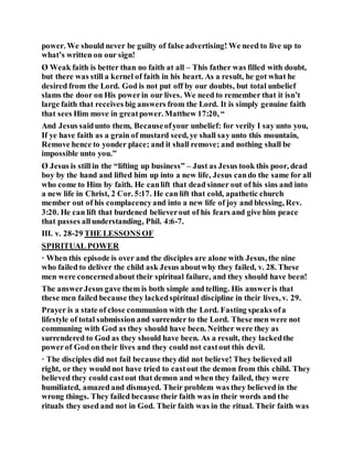 power. We should never be guilty of false advertising! We need to live up to
what’s written on our sign!
Ø Weak faith is better than no faith at all – This father was filled with doubt,
but there was still a kernel of faith in his heart. As a result, he got what he
desired from the Lord. God is not put off by our doubts, but total unbelief
slams the door on His powerin our lives. We need to remember that it isn’t
large faith that receives big answers from the Lord. It is simply genuine faith
that sees Him move in greatpower. Matthew 17:20, “
And Jesus saidunto them, Becauseofyour unbelief: for verily I say unto you,
If ye have faith as a grain of mustard seed, ye shall say unto this mountain,
Remove hence to yonder place; and it shall remove; and nothing shall be
impossible unto you.”
Ø Jesus is still in the “lifting up business” – Just as Jesus took this poor, dead
boy by the hand and lifted him up into a new life, Jesus cando the same for all
who come to Him by faith. He canlift that dead sinner out of his sins and into
a new life in Christ, 2 Cor. 5:17. He can lift that cold, apathetic church
member out of his complacencyand into a new life of joy and blessing, Rev.
3:20. He can lift that burdened believerout of his fears and give him peace
that passes allunderstanding, Phil. 4:6-7.
III. v. 28-29 THE LESSONS OF
SPIRITUAL POWER
· When this episode is over and the disciples are alone with Jesus, the nine
who failed to deliver the child ask Jesus aboutwhy they failed, v. 28. These
men were concernedabout their spiritual failure, and they should have been!
The answerJesus gave them is both simple and telling. His answeris that
these men failed because they lackedspiritual discipline in their lives, v. 29.
Prayer is a state of close communion with the Lord. Fasting speaks ofa
lifestyle of total submission and surrender to the Lord. These men were not
communing with God as they should have been. Neither were they as
surrendered to God as they should have been. As a result, they lackedthe
powerof God on their lives and they could not castout this devil.
· The disciples did not fail because theydid not believe! They believed all
right, or they would not have tried to castout the demon from this child. They
believed they could castout that demon and when they failed, they were
humiliated, amazed and dismayed. Their problem was they believed in the
wrong things. They failed because their faith was in their words and the
rituals they used and not in God. Their faith was in the ritual. Their faith was
 