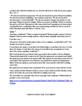 words to the church in Ephesus;we need to fall in love with Jesus once again,
Rev. 2:1-7.
· We do not need new programs. We do not need more powerful personalities.
We do not need new buildings, new trinkets and toys. We do not need to
become more “seekerfriendly”. We do not need to change our music or our
message. Whatwe need is simple. What we need is available. What we need is
the powerof God. That powerwill come when God’s people get serious about
seeking His face;walking in His ways and leaning on Him for all we need. It
will come then and only then, 2 Chron. 7:14.
Conc:“
And they could not!” What a tragic statement! When people come to Calvary
Baptist Church and worship with us, what is their thought when they leave?
Can they say, “
The powerof God is in that place;they serve a mighty, wonderful Lord”? Or
do they leave here saying, “
I went there for help; I went there for fellowship; I went there for love; I went
there for hope; I went there for peace;I went there for acceptance;I went
there for Jesus, andthey could not”?
Has God spokento you about what you need to do to make Calvary Baptist
Church the church He wants it to be? Has He spokento you about your faith?
He spokento you about your prayer life? He spokento you about your level of
surrender? He spokento you about to you about how much you depend on
Him? If He has spoken, you need to hear His voice and do what He is telling
you to do.
He spokento you about your salvation? If so, you need to come and be saved.
I have delivered the burden of these verses. I have delivered the burden of my
heart. It is time for you to do what He is calling you to do.
We caneither be a people who can or a people who could not. Which kind of
people we are rests on us.
http://www.sermonnotebook.org/mark/Mark%2043%20-%20Mark%209_14-
29.htm
TAKING OUR CASE TO CHRIST
 