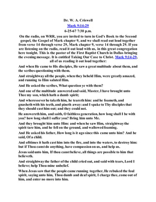 Dr. W. A. Criswell
Mark 9:14-29
6-25-67 7:30 p.m.
On the radio, on WRR, you are invited to turn in God’s Book to the Second
gospel, the Gospel of Mark chapter 9, and we shall read out loud together
from verse 14 through verse 29, Mark chapter 9, verse 14 through 29. If you
are listening on the radio, read it out loud with us, in this great congregation
here tonight. This is the pastor of the First Baptist Church in Dallas bringing
the evening message. It is entitled Taking Our Case to Christ. Mark 9:14-29,
all of us reading it out loud together:
And when He came to His disciples, He saw a greatmultitude about them, and
the scribes questioning with them.
And straightwayall the people, when they beheld Him, were greatlyamazed,
and running to Him saluted Him.
And He askedthe scribes, What question ye with them?
And one of the multitude answeredand said, Master, I have brought unto
Thee my son, which hath a dumb spirit;
And wheresoeverhe taketh him, he teareth him: and he foameth, and
gnashethwith his teeth, and pineth away:and I spake to Thy disciples that
they should casthim out; and they could not.
He answerethhim, and saith, O faithless generation, how long shall I be with
you? how long shall I suffer you? Bring him unto Me.
And they brought him unto Him: and when he saw Him, straightwaythe
spirit tare him, and he fell on the ground, and wallowedfoaming.
And He askedhis father, How long is it ago since this came unto him? And he
said, Of a child.
And ofttimes it hath casthim into the fire, and into the waters, to destroy him:
but if Thou canstdo anything, have compassionon us, and help us.
Jesus saidunto him, If thou canstbelieve, all things are possible to him that
believeth.
And straightwaythe father of the child cried out, and said with tears, Lord I
believe; help Thou mine unbelief.
When Jesus saw that the people came running together, He rebuked the foul
spirit, saying unto him, Thou dumb and deaf spirit, I charge thee, come out of
him, and enter no more into him.
 