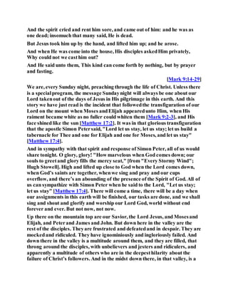 And the spirit cried and rent him sore, and came out of him: and he was as
one dead; insomuch that many said, He is dead.
But Jesus took him up by the hand, and lifted him up; and he arose.
And when He was come into the house, His disciples askedHim privately,
Why could not we casthim out?
And He said unto them, This kind can come forth by nothing, but by prayer
and fasting.
[Mark 9:14-29]
We are, every Sunday night, preaching through the life of Christ. Unless there
is a specialprogram, the message Sundaynight will always be one about our
Lord takenout of the days of Jesus in His pilgrimage in this earth. And this
story we have just read is the incident that followedthe transfiguration of our
Lord on the mount when Moses andElijah appearedunto Him, when His
raiment became white as no fuller could whiten them [Mark 9:2-3], and His
face shined like the sun [Matthew 17:2]. It was in that glorious transfiguration
that the apostle Simon Petersaid, "Lord let us stay, let us stay; let us build a
tabernacle for Thee and one for Elijah and one for Moses, and let us stay"
[Matthew 17:4].
And in sympathy with that spirit and response of Simon Peter, all of us would
share tonight. O glory, glory! "How marvelous when God comes down; our
souls to greetand glory fills the mercy seat," [from "Every Stormy Wind";
Hugh Stowell]. High and lifted up close to God when the Lord comes down,
when God’s saints are together, whenwe sing and pray and our cups
overflow, and there’s an abounding of the presence of the Spirit of God. All of
us can sympathize with Simon Peter when he said to the Lord, "Let us stay;
let us stay" [Matthew 17:4]. There will come a time, there will be a day when
our assignments in this earth will be finished, our tasks are done, and we shall
sing and shout and glorify and worship our Lord God, world without end
forever and ever. But not now, not now.
Up there on the mountain top are our Savior, the Lord Jesus, and Mosesand
Elijah, and Peterand James and John. But down here in the valley are the
rest of the disciples. Theyare frustrated and defeatedand in despair. They are
mockedand ridiculed. They have ignominiously and ingloriously failed. And
down there in the valley is a multitude around them, and they are filled, that
throng around the disciples, with unbelievers and jesters and ridiculers, and
apparently a multitude of others who are in the deepesthilarity about the
failure of Christ’s followers. And in the midst down there, in that valley, is a
 