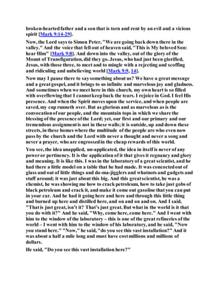 broken-heartedfather and a son that is torn and rent by an evil and a vicious
spirit [Mark 9:14-29].
Now, the Lord says to Simon Peter, "We are going back down there in the
valley." And the voice that fell out of heaven said, "This is My belovedSon:
hear Him" [Mark 9:8]. And down into the valley, out of the glory of the
Mount of Transfiguration, did they go. Jesus, who had just been glorified,
Jesus, with those three, to meet and to mingle with a rejecting and scoffing
and ridiculing and unbelieving world [Mark 9:9, 14].
Now may I pause there to saysomething about us? We have a great message
and a greatgospel, and it brings to us infinite and marvelous joy and gladness.
And sometimes when we meet here in this church, my own heart is so filled
with overflowing that I cannotkeepback the tears. I rejoice in God. I feel His
presence. And when the Spirit moves upon the service, and when people are
saved, my cup runneth over. But as glorious and as marvelous as is the
convocationofour people, and the mountain tops in which we share the
blessing of the presence ofthe Lord; yet, our first and our primary and our
tremendous assignmentis not in these walls;it is outside, up and down these
streets, in these homes where the multitude of the people are who even now
pass by the church and the Lord with never a thought and never a song and
never a prayer, who are engrossedin the cheap rewards of this world.
You see, the idea unapplied, un-applicated, the idea in itself is never of any
poweror pertinency. It is the application of it that gives it regnancy and glory
and meaning. It is like this. I was in the laboratoryof a great scientist, and he
had there a little model on a table that he had made. It was concoctedout of
glass and out of little things and do-ma-jigglers and whatnots and gadgets and
stuff around; it was just about this big. And this greatscientist, he was a
chemist, he was showing me how to crack petroleum, how to take just gobs of
black petroleum and crack it, and make it come out gasoline thatyou can put
in your car. And he had it going here and here and through this little thing
and burned up here and distilled here, and on and on and on. And I said,
"Thatis just great, isn’t it? That’s just great. But what in the world is it that
you do with it?" And he said, "Why, come here, come here." And I went with
him to the window of the laboratory – this is one of the great refineries of the
world – I went with him to the window of his laboratory, and he said, "Now
you stand here." "Now," he said, "do you see this vast installation?" And it
was about a half a mile long and must have costmillions and millions of
dollars.
He said, "Do you see this vast installation here?"
 