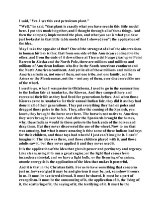 I said, "Yes, I see this vast petroleum plant."
"Well," he said, "that plant is exactlywhat you have seenin this little model
here. I put this model together, and I thought through all of these things. And
then the company implemented the plan, and what you see is what you have
just lookedat in that little table model that I showedyou": the application of
the idea.
May I take the opposite of that? One of the strangestofall of the observations
in human history is this: that from one side of this American continent to the
other, and from the ends of it down there at Tierra del Fuego clearup to Point
Barrow in Alaska and the North Pole, there are millions and millions and
millions of American Indians who live in the South American continent and
the North American continent. And yet in all of those millions and millions of
American Indians, not one of them, not one tribe, not one family, not the
Aztecs or the Montezumas, not the – not any of them, ever discoveredthe use
of the wheel.
I used to go, when I was pastor in Oklahoma, I used to go in the summertime
to the Indian fair at Anadarko, the Kiowas. And they campedthere and
recreatedtheir life as they had lived for generations before. And when those
Kiowas came to Anadarko for their annual Indian fair, they did it as they had
done it all of their generations. Theyput everything they had on poles and
draggedthose poles to the fair. They, after the coming of the Spanish, you
know, they brought the horse over here. The horse is not native to America;
they were brought over here. And after the Spaniards brought the horses,
why, these Indians would tie those poles to the back ends of the horses and
drag them. But they never discoveredthe use of the wheel. Now to me that
was amazing, but what is more amazing is this: some of these Indians had toys
for their children, and those toys had wheels!I just can’t imagine it. I can’t’
imagine it. The idea was there, and those children played with it, and those
adults saw it, but they never applied it and they never used it.
It is the application of the idea that gives it power and pertinency and regency.
Like steam, using it to run a greatengine; or the light that comes from
incandescentmetal, and we have a light bulb; or the fissuring of uranium,
atomic energy;it is the application of the idea that makes it powerful.
And it is that in the Christian faith. For us to have something that concerns
just us, howeverglad it may be and glorious it may be, yet, somehow it sours
in us. It must be scatteredabroad. It must be shared. It must be a part of
evangelism. It must be the announcing of it, the application of it, the living of
it, the scattering of it, the saying of it, the testifying of it. It must be the
 