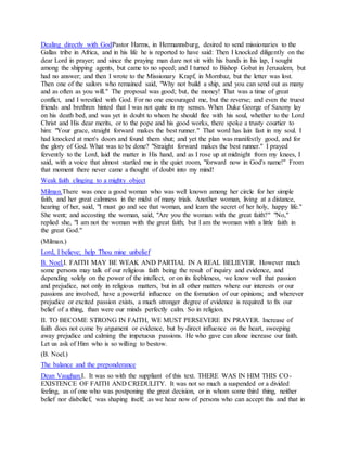 Dealing directly with GodPastor Harms, in Hermannsburg, desired to send missionaries to the
Gallas tribe in Africa, and in his life he is reported to have said: Then I knocked diligently on the
dear Lord in prayer; and since the praying man dare not sit with his bands in his lap, I sought
among the shipping agents, but came to no speed; and I turned to Bishop Gobat in Jerusalem, but
had no answer; and then I wrote to the Missionary Krapf, in Mornbaz, but the letter was lost.
Then one of the sailors who remained said, "Why not build a ship, and you can send out as many
and as often as you will." The proposal was good; but, the money! That was a time of great
conflict, and I wrestled with God. For no one encouraged me, but the reverse; and even the truest
friends and brethren hinted that I was not quite in my senses. When Duke George of Saxony lay
on his death bed, and was yet in doubt to whom he should flee with his soul, whether to the Lord
Christ and His dear merits, or to the pope and his good works, there spoke a trusty courtier to
him: "Your grace, straight forward makes the best runner." That word has lain fast in my soul. I
had knocked at men's doors and found them shut; and yet the plan was manifestly good, and for
the glory of God. What was to be done? "Straight forward makes the best runner." I prayed
fervently to the Lord, laid the matter in His hand, and as I rose up at midnight from my knees, I
said, with a voice that almost startled me in the quiet room, "forward now in God's name!" From
that moment there never came a thought of doubt into my mind!
Weak faith clinging to a mighty object
Milman.There was once a good woman who was well known among her circle for her simple
faith, and her great calmness in the midst of many trials. Another woman, living at a distance,
hearing of her, said, "I must go and see that woman, and learn the secret of her holy, happy life."
She went; and accosting the woman, said, "Are you the woman with the great faith?" "No,"
replied she, "I am not the woman with the great faith; but I am the woman with a little faith in
the great God."
(Milman.)
Lord, I believe; help Thou mine unbelief
B. Noel.I. FAITH MAY BE WEAK AND PARTIAL IN A REAL BELIEVER. However much
some persons may talk of our religious faith being the result of inquiry and evidence, and
depending solely on the power of the intellect, or on its feebleness, we know well that passion
and prejudice, not only in religious matters, but in all other matters where our interests or our
passions are involved, have a powerful influence on the formation of our opinions; and wherever
prejudice or excited passion exists, a much stronger degree of evidence is required to fix our
belief of a thing, than were our minds perfectly calm. So in religion.
II. TO BECOME STRONG IN FAITH, WE MUST PERSEVERE IN PRAYER. Increase of
faith does not come by argument or evidence, but by direct influence on the heart, sweeping
away prejudice and calming the impetuous passions. He who gave can alone increase our faith.
Let us ask of Him who is so willing to bestow.
(B. Noel.)
The balance and the preponderance
Dean Vaughan.I. It was so with the suppliant of this text. THERE WAS IN HIM THIS CO-
EXISTENCE OF FAITH AND CREDULITY. It was not so much a suspended or a divided
feeling, as of one who was postponing the great decision, or in whom some third thing, neither
belief nor disbelief, was shaping itself; as we hear now of persons who can accept this and that in
 