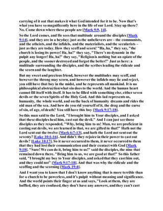 carrying of it out that makes it what Godintended for it to be. Now that’s
what you have so magnificently here in the life of our Lord. Stay up there?
No. Come down where these people are [Mark 9:9, 14].
So the Lord comes, and He sees that multitude around the disciples [Mark
9:14], and they are in a heyday; just as the unbelievers are – the communists,
and the atheists, and the infidels, and the materialists, and the secularists –
just as they are today. How they scoffand scorn! "Ha, ha," they say, "the
church is losing its power!Ha, ha!" they say, "There’s no dynamic in the
pulpit any longer! Ha, ha!" they say, "Religionis nothing but an opiate of the
people, and the soonerdestroyedand forgot the better!" Just as here: a
multitude surrounding the disciples, and the scribes leading the ridicule and
the scornand the laughter.
But my sweetand precious friend, however the multitudes may scoff, and
howeverthe throng may scorn, and howeverthe infidels may lie and reject,
you still have that boy in the midst, and he represents all mankind. It is no
philosophical abstractionwhat sin does to the world. And the human heart
cannot fill itself with itself. It has to be filled with something else, either seven
devils or the sevenSpirits of the Holy God. And this lad represents us,
humanity, the whole world, and on the back of humanity dreams and rides the
old man of the sea. And how do you rid yourself of it, the drag and the curse
of sin, of age, ofdeath? You still have this boy [Mark 9:17-18].
So this man said to the Lord, "I brought him to Your disciples, and I asked
that these disciples heal him, castout the devil." And I can just see those
disciples as they responded, "Why, bring him to us! Man, we are proficient in
casting out devils, we are learned in that, we are gifted in that!" Hath not the
Lord sent out the twelve [Mark 6:7-13], and hath the Lord not sentout the
seventy? [Luke 10:1-16]. And didn’t they rejoice in their power to castout
devils? [Luke 10:17]. So it never occurredto them, it never occurredto them
that they had losttheir communication and their contactwith God [Mark
9:18]. "Sure!We can do it, bring him to us!" said the disciples, the nine that
remained down there. "Bring him to us, we are goodat that!" So this father
said, "I brought my boy to Your disciples, and askedthat they casthim out,
and they could not" [Mark 9:17-18]. And that was why the ridicule and the
scoffing and the scorning [Mark 19:4].
And I want you to know that I don’t know anything that is more terrible than
for a church to be powerless,and it’s pulpit without meaning and significance.
And the world points their finger at us and says, "Look atthem, they are
baffled, they are confused, they don’t have any answers, andthey can’t cast
 