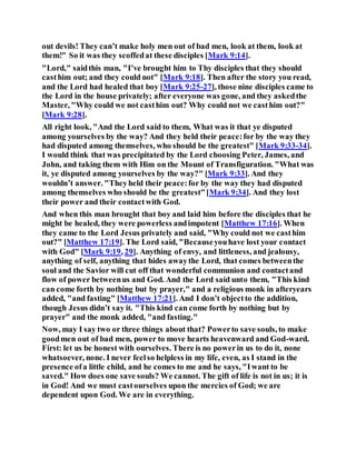out devils! They can’t make holy men out of bad men, look at them, look at
them!" So it was they scoffedat these disciples [Mark 9:14].
"Lord," saidthis man, "I’ve brought him to Thy disciples that they should
casthim out; and they could not" [Mark 9:18]. Then after the story you read,
and the Lord had healed that boy [Mark 9:25-27], those nine disciples came to
the Lord in the house privately; after everyone was gone, and they askedthe
Master, "Why could we not casthim out? Why could not we casthim out?"
[Mark 9:28].
All right look, "And the Lord said to them, What was it that ye disputed
among yourselves by the way? And they held their peace:for by the way they
had disputed among themselves, who should be the greatest" [Mark 9:33-34].
I would think that was precipitated by the Lord choosing Peter, James, and
John, and taking them with Him on the Mount of Transfiguration. "What was
it, ye disputed among yourselves by the way?" [Mark 9:33]. And they
wouldn’t answer. "Theyheld their peace:for by the way they had disputed
among themselves who should be the greatest"[Mark 9:34]. And they lost
their power and their contactwith God.
And when this man brought that boy and laid him before the disciples that he
might be healed, they were powerless andimpotent [Matthew 17:16]. When
they came to the Lord Jesus privately and said, "Why could not we casthim
out?" [Matthew 17:19]. The Lord said, "Becauseyouhave lost your contact
with God" [Mark 9:19, 29]. Anything of envy, and littleness, and jealousy,
anything of self, anything that hides awaythe Lord, that comes betweenthe
soul and the Savior will cut off that wonderful communion and contactand
flow of power betweenus and God. And the Lord said unto them, "This kind
can come forth by nothing but by prayer," and a religious monk in afteryears
added, "and fasting" [Matthew 17:21]. And I don’t objectto the addition,
though Jesus didn’t say it. "This kind can come forth by nothing but by
prayer" and the monk added, "and fasting."
Now, may I say two or three things about that? Powerto save souls, to make
goodmen out of bad men, power to move hearts heavenward and God-ward.
First: let us be honest with ourselves. There is no powerin us to do it, none
whatsoever, none. I never feelso helpless in my life, even, as I stand in the
presence ofa little child, and he comes to me and he says, "Iwant to be
saved." How does one save souls? We cannot. The gift of life is not in us; it is
in God! And we must castourselves upon the mercies of God; we are
dependent upon God. We are in everything.
 