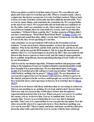 When you plant a seedit is God that makes it grow. We can cultivate and
plant and water, but it is God that gives life. When a wound is made, when a
scalpelcuts; the doctor canoperate, it is only God that canheal. When a baby
is born, it is only God that canbreathe into that child the breath of life. Now
we can try many things, and sometimes do, sometimes do. We can just holler
to the top of our voices. We can just talk and out loud and you could hear us
for five miles, and I saysometimes we do. There must be a reasonwhy I am
sort of hoarse tonight; there be some kind of a reason. And we get that idea
sometimes;"O Baal, O Baal, send the fire!" In that oratorio of Elijah, didn’t
you have somebodygo, "Baal!Baal!Baal!Baal! Baal!" [1 Kings 17:25], you
just round and round that altar, didn’t you do that? Seems to me you did. But
it is not in the fury of our speaking;it’s not that.
And sometimes we are persuadedit will come in the learnedness ofour
wisdom; "I want you to know, church member, we have the most learned
minister. Why he has his Ph.D, and his D.D, and his Litt.D, and his LL.D, and
his XYZ, and he has got his RFD number1. Oh, he is just the most learned
minister that I’ve ever lookedupon or heard in my life!" But you could sit and
listen to him forever and never know God! And the kind of congregationhe
has is a pitiful, insignificant, inconsequentialgathering of God’ saints. It’s not
by our learnedness.
And it is not by our human ingenuity. If human method and program could
bring in the kingdom of God, our Southern Baptist organizationallife would
have brought it in a generationago. We are dependent upon God[Luke
11:20]. It is God that gives life and powerand regeneration;"this kind can
come forth by nothing, but by prayer" [Mark 9:29]. We are dependent, we
castourselves upon God. Let’s be honest with ourselves. If there is power in
the church, and powerin the services, andif people are saved, it is because we
have lookedin mercy and expectancyto heaven. It is God that does it [Mark
10:27].
Second:let us be honest with them, with these that we are trying to witness to.
There is not anything in us, nothing. It’s in God, and lets don’t deceive them.
There are only two areas in this world where I know that deceptionis
expectedand practiced. One is in war. When you go to war you try to confuse
the enemy; you try to deceive him. You try to ambush him. You try to
surprise him. You try to overwhelm him in every way that is humanly
possible. That’s one, it is expectedthat in war you practice deception. Now the
other area in life where it is expectedis in love. Does thatbeat anything you
ever saw in your life? There is many and many and many an old boy that goes
down the altar with a girl, but if he were to see her with her hair curled up
 