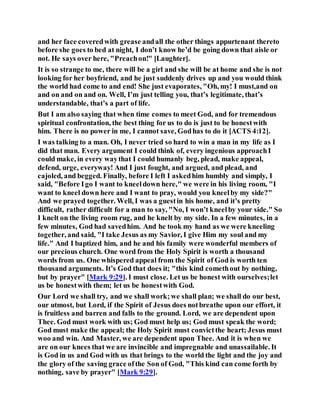 and her face coveredwith grease andall the other things appurtenant thereto
before she goes to bed at night, I don’t know he’d be going down that aisle or
not. He says over here, "Preachon!" [Laughter].
It is so strange to me, there will be a girl and she will be at home and she is not
looking for her boyfriend, and he just suddenly drives up and you would think
the world had come to and end! She just evaporates, "Oh, my! I must,and on
and on and on and on. Well, I’m just telling you, that’s legitimate, that’s
understandable, that’s a part of life.
But I am also saying that when time comes to meet God, and for tremendous
spiritual confrontation, the best thing for us to do is just to be honestwith
him. There is no power in me, I cannot save, Godhas to do it [ACTS 4:12].
I was talking to a man. Oh, I never tried so hard to win a man in my life as I
did that man. Every argument I could think of, every ingenious approachI
could make, in every waythat I could humanly beg, plead, make appeal,
defend, urge, everyway! And I just fought, and argued, and plead, and
cajoled, and begged. Finally, before I left I askedhim humbly and simply, I
said, "Before Igo I want to kneeldown here," we were in his living room, "I
want to kneel down here and I want to pray, would you kneelby my side?"
And we prayed together. Well, I was a guestin his home, and it’s pretty
difficult, rather difficult for a man to say, "No, I won’t kneelby your side." So
I knelt on the living room rug, and he knelt by my side. In a few minutes, in a
few minutes, God had savedhim. And he took my hand as we were kneeling
together, and said, "I take Jesus as my Savior, I give Him my soul and my
life." And I baptized him, and he and his family were wonderful members of
our precious church. One word from the Holy Spirit is worth a thousand
words from us. One whispered appeal from the Spirit of God is worth ten
thousand arguments. It’s God that does it; "this kind comethout by nothing,
but by prayer" [Mark 9:29]. I must close. Let us be honest with ourselves;let
us be honestwith them; let us be honestwith God.
Our Lord we shall try, and we shall work;we shall plan; we shall do our best,
our utmost, but Lord, if the Spirit of Jesus does notbreathe upon our effort, it
is fruitless and barren and falls to the ground. Lord, we are dependent upon
Thee. God must work with us; God must help us; God must speak the word;
God must make the appeal; the Holy Spirit must convictthe heart; Jesus must
woo and win. And Master, we are dependent upon Thee. And it is when we
are on our knees that we are invincible and impregnable and unassailable. It
is God in us and God with us that brings to the world the light and the joy and
the glory of the saving grace ofthe Son of God, "This kind can come forth by
nothing, save by prayer" [Mark 9:29].
 