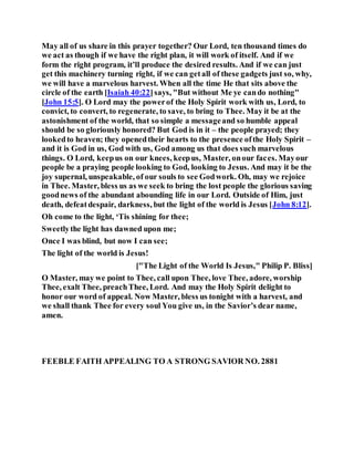 May all of us share in this prayer together? Our Lord, ten thousand times do
we act as though if we have the right plan, it will work of itself. And if we
form the right program, it’ll produce the desired results. And if we can just
get this machinery turning right, if we can getall of these gadgets just so, why,
we will have a marvelous harvest. When all the time He that sits above the
circle of the earth [Isaiah 40:22]says, "But without Me ye cando nothing"
[John 15:5]. O Lord may the powerof the Holy Spirit work with us, Lord, to
convict, to convert, to regenerate, to save, to bring to Thee. May it be at the
astonishment of the world, that so simple a messageand so humble appeal
should be so gloriously honored? But God is in it – the people prayed; they
lookedto heaven; they openedtheir hearts to the presence ofthe Holy Spirit –
and it is God in us, God with us, God among us that does such marvelous
things. O Lord, keepus on our knees, keepus, Master, onour faces. Mayour
people be a praying people looking to God, looking to Jesus. And may it be the
joy supernal, unspeakable, of our souls to see Godwork. Oh, may we rejoice
in Thee. Master, bless us as we seek to bring the lost people the glorious saving
goodnews of the abundant abounding life in our Lord. Outside of Him, just
death, defeatdespair, darkness, but the light of the world is Jesus [John 8:12].
Oh come to the light, ‘Tis shining for thee;
Sweetlythe light has dawned upon me;
Once I was blind, but now I can see;
The light of the world is Jesus!
["The Light of the World Is Jesus," Philip P. Bliss]
O Master, may we point to Thee, call upon Thee, love Thee, adore, worship
Thee, exalt Thee, preachThee, Lord. And may the Holy Spirit delight to
honor our word of appeal. Now Master, bless us tonight with a harvest, and
we shall thank Thee for every soul You give us, in the Savior’s dear name,
amen.
FEEBLE FAITH APPEALING TO A STRONG SAVIOR NO. 2881
 