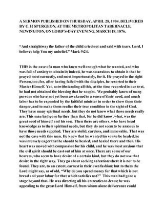 A SERMON PUBLISHED ON THURSDAY, APRIL 28, 1904. DELIVERED
BY C. H SPURGEON, AT THE METROPOLITAN TABERNACLE,
NEWINGTON, ON LORD’S-DAYEVENING, MARCH 19, 1876.
“And straightwaythe father of the child cried out and said with tears, Lord, I
believe; help You my unbelief.” Mark 9:24.
THIS is the case ofa man who knew well enough what he wanted, and who
was full of anxiety to obtain it; indeed, he was so anxious to obtain it that he
prayed most earnestly, and most importunately, for it. He prayed to the right
Person, too;for, after having failed with the disciples, he resortedto their
MasterHimself. Yet, notwithstanding all this, at the time recordedin our text,
he had not obtained the blessing that he sought. We probably know of many
persons who have not yet been awakenedto a sense oftheir need, and much
labor has to be expended by the faithful minister in order to show them their
danger, and to make them realize their true condition in the sight of God.
They have many spiritual needs, but they do not know what those needs really
are. This man had gone further than that, for he did know, what, was the
greatneed of himself and his son. Then there are others, who have head
knowledge as to their spiritual needs, but they do not seemto be anxious to
have those needs supplied. They are stolid, careless, andimmovable. That was
not the case with this man. He knew that he wanted his son to be healed, he
was intensely eagerthat he should be healed, and healed there and then. His
heart was moved with compassionfor his child, and he was most anxious that
the evil spirit should be castout of him at once. There are some of our
hearers, who seemto have desire of a certain kind, but they do not use that
desire in the right way. They go about seeking salvationwhere it is not to be
found. They are, to an extent, earnestin their own fashion; but to them the
Lord might say, as of old, “Why do you spend money for that which is not
bread and your labor for that which satisfies not?” This man had gone a
stage beyond that. He was directing all his entreaties to Jesus;he was
appealing to the greatLord Himself, from whom alone deliverance could
 
