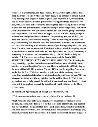 come. It is a greatmercy, my dear friends, if you are brought as far as this
poor man was—to know whatyou really need, to be anxious to obtain it, and
to be making your appeal to Jesus to grant your requests. Yet, with all that,
this man had not obtained the gift he was seeking;and there are many, like
him, who, also have not securedthe blessing they are seeking. You are aware
of your sin, and you lament it, yet you cannotget a sense ofpardon. You know
your spiritual needs, and you bemoan them, but you cannotgrasp that which
can supply them. You have made an appealto God in Christ Jesus, and you
are resolvedthat you will never leave off so appealing. Yet, for all that, you
have not, thus far, receivedthe blessing. There is something or other in the
way— something that hinders you; and I should not wonder—no, I feelquite
certain—that the thing which hinders some of you from getting what you seek
from Christ is your own unbelief. That is the point at which I am going to aim
in my discourse, as Godshall help me; and I pray that as I do so, from many a
heart may be breathed this confessionand cry, “Lord, I believe; help my
unbelief.” I. There are three things in our text; and the first is THE
SUSPECTEDDIFFICULTYAND THE REAL DIFFICULTY. Reading the
story carefully, I gatherthat this man saw difficulties as to his child’s cure,
but that he never thought of the real one. He fancied that the difficulty lay in
the case ofhis child. His words to Christ, “If You cando anything,” seemto
imply that he felt, “This is a case that is quite out of the ordinary run—
something specialand singular—and, therefore, beyond Your power.” If I can
interpret his thoughts, it is my opinion that he said to himself, “This is too
mysterious a case to be cured. An evil spirit has struck my boy dumb, yet that
same spirit makes him foam at the mouth, and gnashwith his teeth. Those
very organs,
2 Feeble Faith Appealing to a Strong Savior Sermon #2881
2 Tell someone todayhow much you love Jesus Christ. Volume 50
which refuse to utter articulate speech, are, nevertheless,strangelysetin
motion. He seems to be taken, too, by this evil spirit, at intervals, and hurried
this way and that—he cannottell how—and, at one time, he is hurled into the
fire, and, at another time, into the water. It is a most mysterious malady; and,
possibly, because it is so mysterious, it is not in the Messiah’s line of things.” I
 